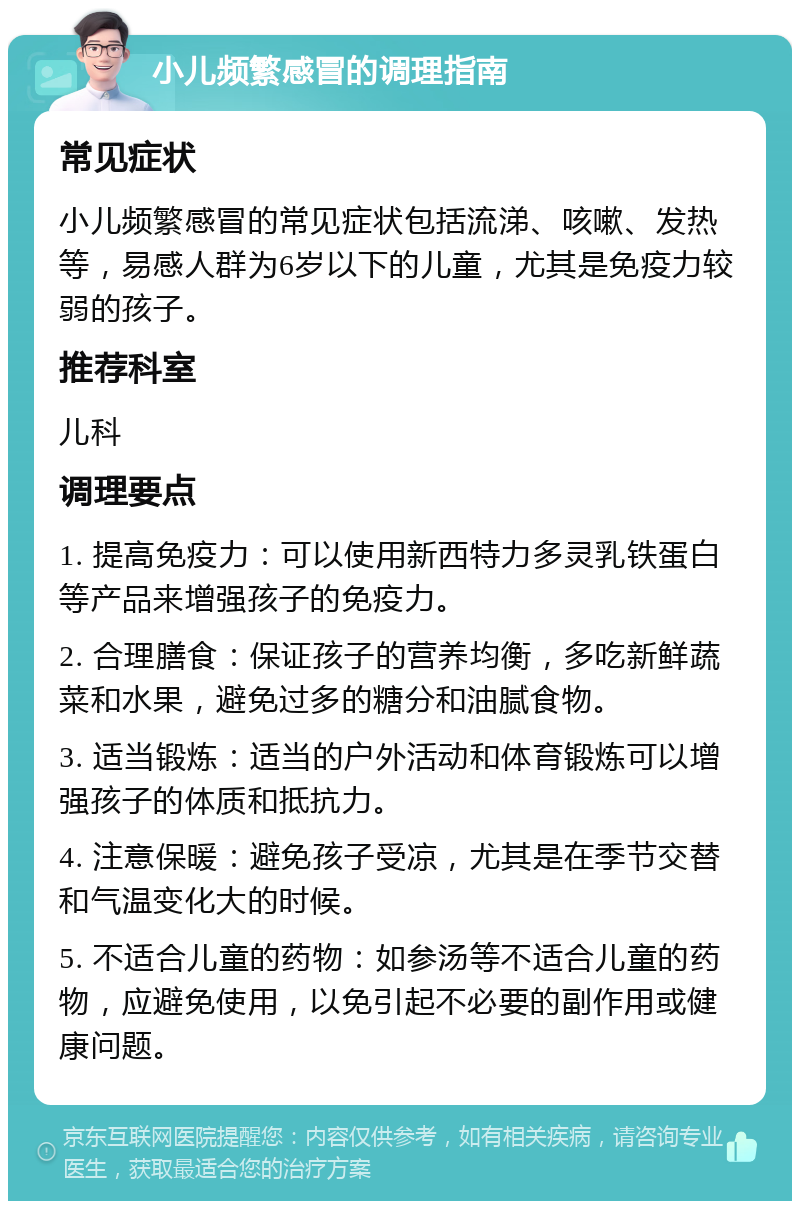 小儿频繁感冒的调理指南 常见症状 小儿频繁感冒的常见症状包括流涕、咳嗽、发热等，易感人群为6岁以下的儿童，尤其是免疫力较弱的孩子。 推荐科室 儿科 调理要点 1. 提高免疫力：可以使用新西特力多灵乳铁蛋白等产品来增强孩子的免疫力。 2. 合理膳食：保证孩子的营养均衡，多吃新鲜蔬菜和水果，避免过多的糖分和油腻食物。 3. 适当锻炼：适当的户外活动和体育锻炼可以增强孩子的体质和抵抗力。 4. 注意保暖：避免孩子受凉，尤其是在季节交替和气温变化大的时候。 5. 不适合儿童的药物：如参汤等不适合儿童的药物，应避免使用，以免引起不必要的副作用或健康问题。