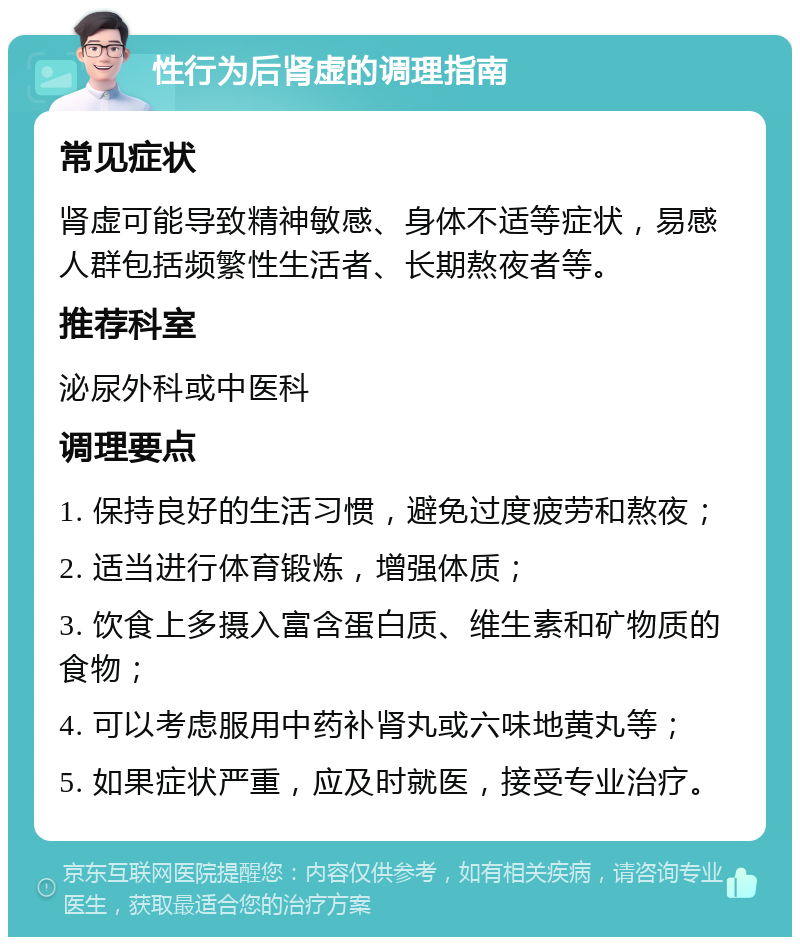 性行为后肾虚的调理指南 常见症状 肾虚可能导致精神敏感、身体不适等症状，易感人群包括频繁性生活者、长期熬夜者等。 推荐科室 泌尿外科或中医科 调理要点 1. 保持良好的生活习惯，避免过度疲劳和熬夜； 2. 适当进行体育锻炼，增强体质； 3. 饮食上多摄入富含蛋白质、维生素和矿物质的食物； 4. 可以考虑服用中药补肾丸或六味地黄丸等； 5. 如果症状严重，应及时就医，接受专业治疗。