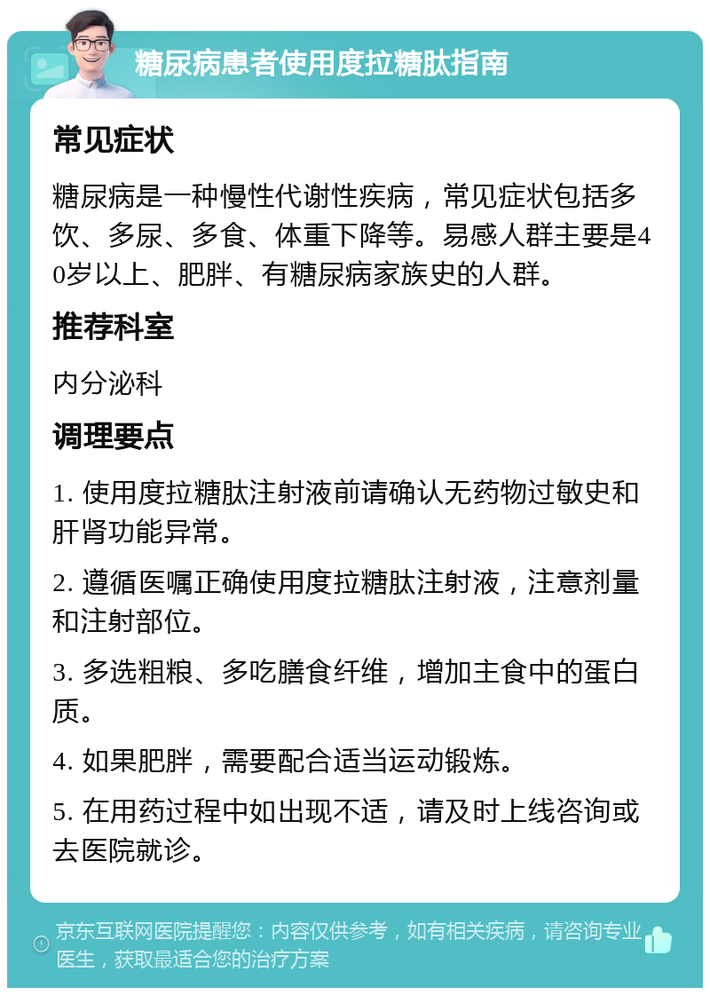 糖尿病患者使用度拉糖肽指南 常见症状 糖尿病是一种慢性代谢性疾病，常见症状包括多饮、多尿、多食、体重下降等。易感人群主要是40岁以上、肥胖、有糖尿病家族史的人群。 推荐科室 内分泌科 调理要点 1. 使用度拉糖肽注射液前请确认无药物过敏史和肝肾功能异常。 2. 遵循医嘱正确使用度拉糖肽注射液，注意剂量和注射部位。 3. 多选粗粮、多吃膳食纤维，增加主食中的蛋白质。 4. 如果肥胖，需要配合适当运动锻炼。 5. 在用药过程中如出现不适，请及时上线咨询或去医院就诊。