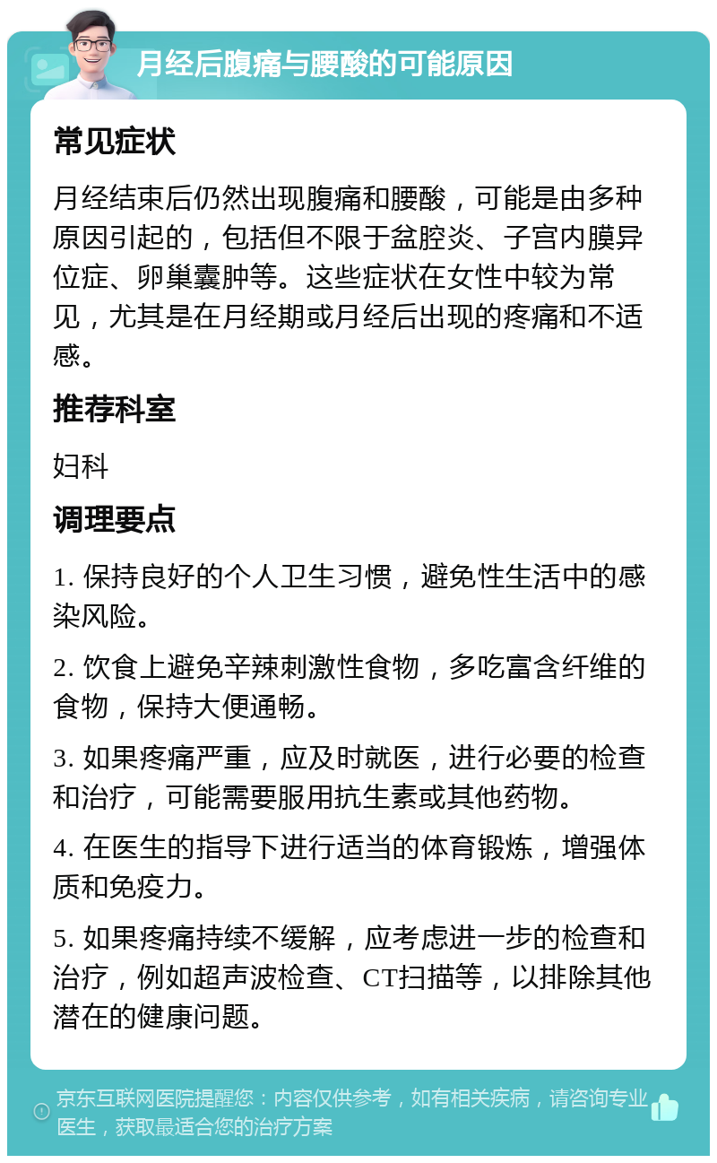 月经后腹痛与腰酸的可能原因 常见症状 月经结束后仍然出现腹痛和腰酸，可能是由多种原因引起的，包括但不限于盆腔炎、子宫内膜异位症、卵巢囊肿等。这些症状在女性中较为常见，尤其是在月经期或月经后出现的疼痛和不适感。 推荐科室 妇科 调理要点 1. 保持良好的个人卫生习惯，避免性生活中的感染风险。 2. 饮食上避免辛辣刺激性食物，多吃富含纤维的食物，保持大便通畅。 3. 如果疼痛严重，应及时就医，进行必要的检查和治疗，可能需要服用抗生素或其他药物。 4. 在医生的指导下进行适当的体育锻炼，增强体质和免疫力。 5. 如果疼痛持续不缓解，应考虑进一步的检查和治疗，例如超声波检查、CT扫描等，以排除其他潜在的健康问题。