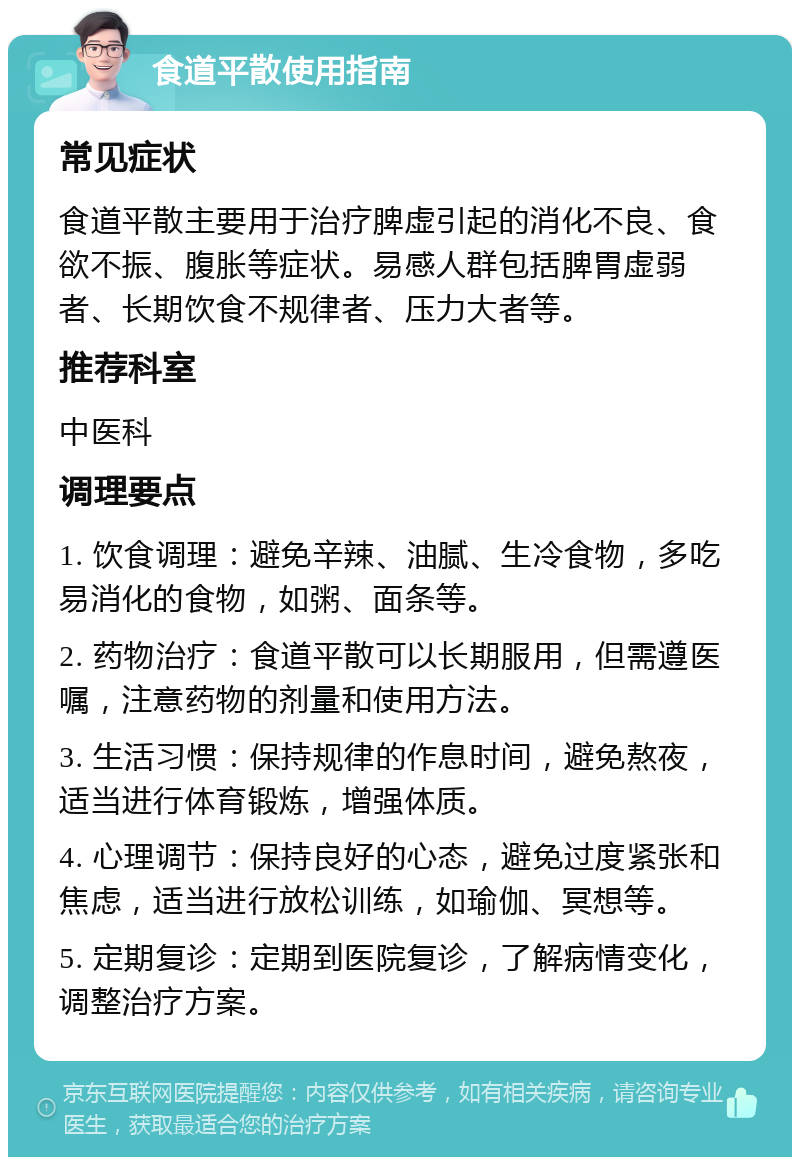 食道平散使用指南 常见症状 食道平散主要用于治疗脾虚引起的消化不良、食欲不振、腹胀等症状。易感人群包括脾胃虚弱者、长期饮食不规律者、压力大者等。 推荐科室 中医科 调理要点 1. 饮食调理：避免辛辣、油腻、生冷食物，多吃易消化的食物，如粥、面条等。 2. 药物治疗：食道平散可以长期服用，但需遵医嘱，注意药物的剂量和使用方法。 3. 生活习惯：保持规律的作息时间，避免熬夜，适当进行体育锻炼，增强体质。 4. 心理调节：保持良好的心态，避免过度紧张和焦虑，适当进行放松训练，如瑜伽、冥想等。 5. 定期复诊：定期到医院复诊，了解病情变化，调整治疗方案。