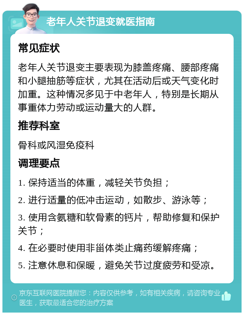 老年人关节退变就医指南 常见症状 老年人关节退变主要表现为膝盖疼痛、腰部疼痛和小腿抽筋等症状，尤其在活动后或天气变化时加重。这种情况多见于中老年人，特别是长期从事重体力劳动或运动量大的人群。 推荐科室 骨科或风湿免疫科 调理要点 1. 保持适当的体重，减轻关节负担； 2. 进行适量的低冲击运动，如散步、游泳等； 3. 使用含氨糖和软骨素的钙片，帮助修复和保护关节； 4. 在必要时使用非甾体类止痛药缓解疼痛； 5. 注意休息和保暖，避免关节过度疲劳和受凉。