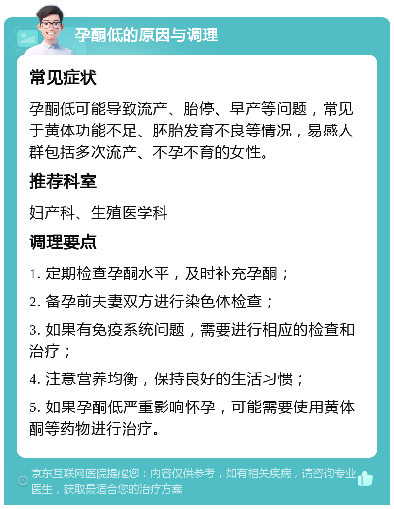 孕酮低的原因与调理 常见症状 孕酮低可能导致流产、胎停、早产等问题，常见于黄体功能不足、胚胎发育不良等情况，易感人群包括多次流产、不孕不育的女性。 推荐科室 妇产科、生殖医学科 调理要点 1. 定期检查孕酮水平，及时补充孕酮； 2. 备孕前夫妻双方进行染色体检查； 3. 如果有免疫系统问题，需要进行相应的检查和治疗； 4. 注意营养均衡，保持良好的生活习惯； 5. 如果孕酮低严重影响怀孕，可能需要使用黄体酮等药物进行治疗。