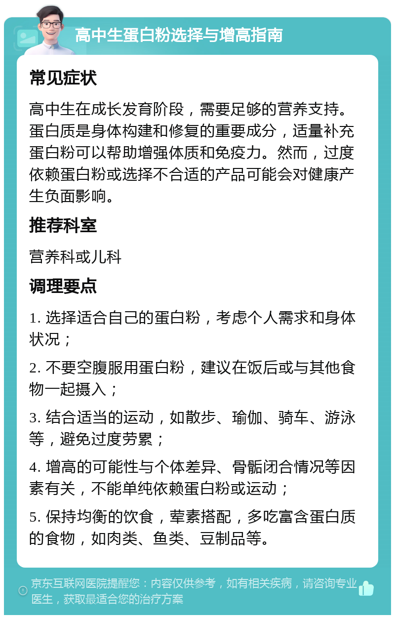 高中生蛋白粉选择与增高指南 常见症状 高中生在成长发育阶段，需要足够的营养支持。蛋白质是身体构建和修复的重要成分，适量补充蛋白粉可以帮助增强体质和免疫力。然而，过度依赖蛋白粉或选择不合适的产品可能会对健康产生负面影响。 推荐科室 营养科或儿科 调理要点 1. 选择适合自己的蛋白粉，考虑个人需求和身体状况； 2. 不要空腹服用蛋白粉，建议在饭后或与其他食物一起摄入； 3. 结合适当的运动，如散步、瑜伽、骑车、游泳等，避免过度劳累； 4. 增高的可能性与个体差异、骨骺闭合情况等因素有关，不能单纯依赖蛋白粉或运动； 5. 保持均衡的饮食，荤素搭配，多吃富含蛋白质的食物，如肉类、鱼类、豆制品等。