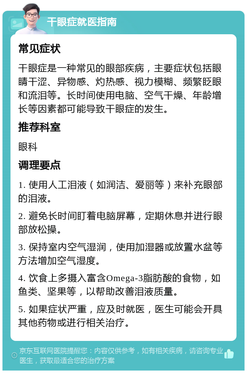 干眼症就医指南 常见症状 干眼症是一种常见的眼部疾病，主要症状包括眼睛干涩、异物感、灼热感、视力模糊、频繁眨眼和流泪等。长时间使用电脑、空气干燥、年龄增长等因素都可能导致干眼症的发生。 推荐科室 眼科 调理要点 1. 使用人工泪液（如润洁、爱丽等）来补充眼部的泪液。 2. 避免长时间盯着电脑屏幕，定期休息并进行眼部放松操。 3. 保持室内空气湿润，使用加湿器或放置水盆等方法增加空气湿度。 4. 饮食上多摄入富含Omega-3脂肪酸的食物，如鱼类、坚果等，以帮助改善泪液质量。 5. 如果症状严重，应及时就医，医生可能会开具其他药物或进行相关治疗。