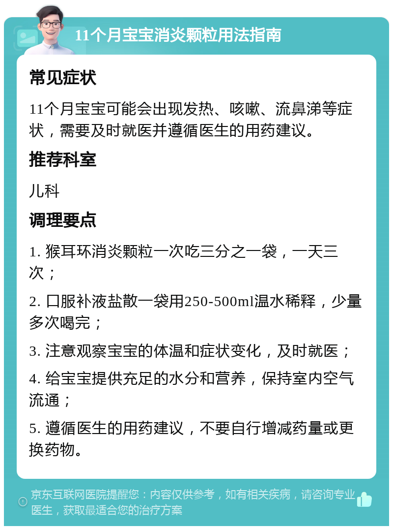 11个月宝宝消炎颗粒用法指南 常见症状 11个月宝宝可能会出现发热、咳嗽、流鼻涕等症状，需要及时就医并遵循医生的用药建议。 推荐科室 儿科 调理要点 1. 猴耳环消炎颗粒一次吃三分之一袋，一天三次； 2. 口服补液盐散一袋用250-500ml温水稀释，少量多次喝完； 3. 注意观察宝宝的体温和症状变化，及时就医； 4. 给宝宝提供充足的水分和营养，保持室内空气流通； 5. 遵循医生的用药建议，不要自行增减药量或更换药物。