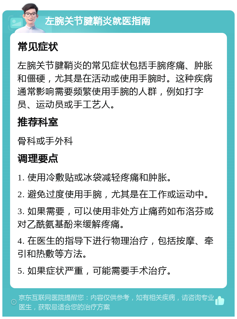 左腕关节腱鞘炎就医指南 常见症状 左腕关节腱鞘炎的常见症状包括手腕疼痛、肿胀和僵硬，尤其是在活动或使用手腕时。这种疾病通常影响需要频繁使用手腕的人群，例如打字员、运动员或手工艺人。 推荐科室 骨科或手外科 调理要点 1. 使用冷敷贴或冰袋减轻疼痛和肿胀。 2. 避免过度使用手腕，尤其是在工作或运动中。 3. 如果需要，可以使用非处方止痛药如布洛芬或对乙酰氨基酚来缓解疼痛。 4. 在医生的指导下进行物理治疗，包括按摩、牵引和热敷等方法。 5. 如果症状严重，可能需要手术治疗。