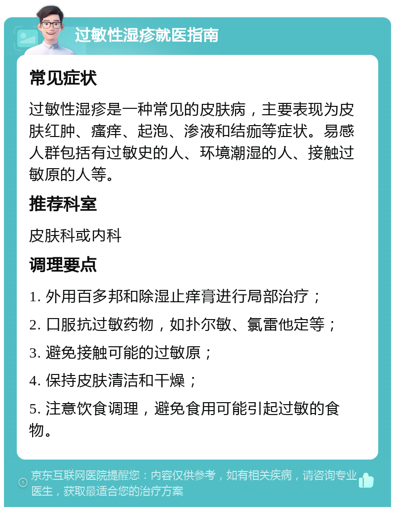 过敏性湿疹就医指南 常见症状 过敏性湿疹是一种常见的皮肤病，主要表现为皮肤红肿、瘙痒、起泡、渗液和结痂等症状。易感人群包括有过敏史的人、环境潮湿的人、接触过敏原的人等。 推荐科室 皮肤科或内科 调理要点 1. 外用百多邦和除湿止痒膏进行局部治疗； 2. 口服抗过敏药物，如扑尔敏、氯雷他定等； 3. 避免接触可能的过敏原； 4. 保持皮肤清洁和干燥； 5. 注意饮食调理，避免食用可能引起过敏的食物。