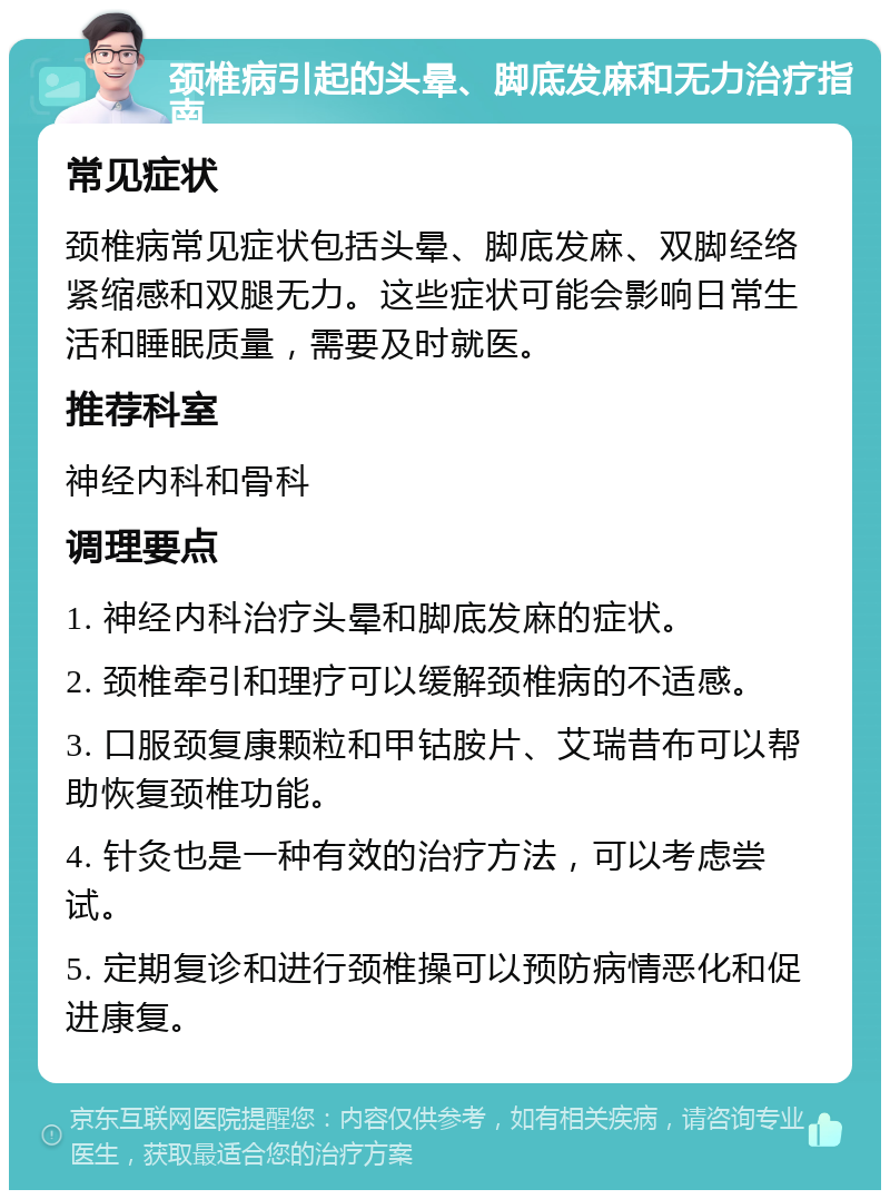 颈椎病引起的头晕、脚底发麻和无力治疗指南 常见症状 颈椎病常见症状包括头晕、脚底发麻、双脚经络紧缩感和双腿无力。这些症状可能会影响日常生活和睡眠质量，需要及时就医。 推荐科室 神经内科和骨科 调理要点 1. 神经内科治疗头晕和脚底发麻的症状。 2. 颈椎牵引和理疗可以缓解颈椎病的不适感。 3. 口服颈复康颗粒和甲钴胺片、艾瑞昔布可以帮助恢复颈椎功能。 4. 针灸也是一种有效的治疗方法，可以考虑尝试。 5. 定期复诊和进行颈椎操可以预防病情恶化和促进康复。