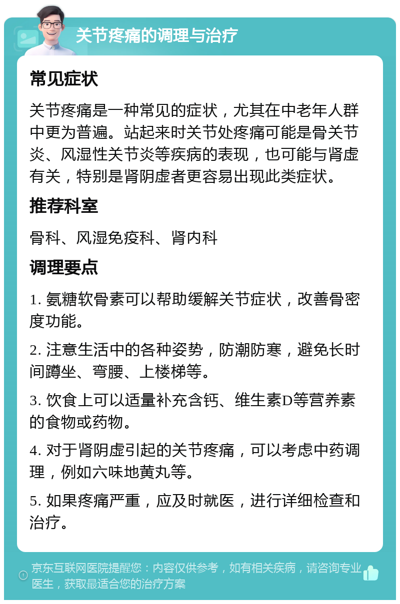 关节疼痛的调理与治疗 常见症状 关节疼痛是一种常见的症状，尤其在中老年人群中更为普遍。站起来时关节处疼痛可能是骨关节炎、风湿性关节炎等疾病的表现，也可能与肾虚有关，特别是肾阴虚者更容易出现此类症状。 推荐科室 骨科、风湿免疫科、肾内科 调理要点 1. 氨糖软骨素可以帮助缓解关节症状，改善骨密度功能。 2. 注意生活中的各种姿势，防潮防寒，避免长时间蹲坐、弯腰、上楼梯等。 3. 饮食上可以适量补充含钙、维生素D等营养素的食物或药物。 4. 对于肾阴虚引起的关节疼痛，可以考虑中药调理，例如六味地黄丸等。 5. 如果疼痛严重，应及时就医，进行详细检查和治疗。