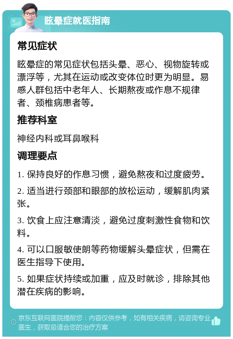 眩晕症就医指南 常见症状 眩晕症的常见症状包括头晕、恶心、视物旋转或漂浮等，尤其在运动或改变体位时更为明显。易感人群包括中老年人、长期熬夜或作息不规律者、颈椎病患者等。 推荐科室 神经内科或耳鼻喉科 调理要点 1. 保持良好的作息习惯，避免熬夜和过度疲劳。 2. 适当进行颈部和眼部的放松运动，缓解肌肉紧张。 3. 饮食上应注意清淡，避免过度刺激性食物和饮料。 4. 可以口服敏使朗等药物缓解头晕症状，但需在医生指导下使用。 5. 如果症状持续或加重，应及时就诊，排除其他潜在疾病的影响。