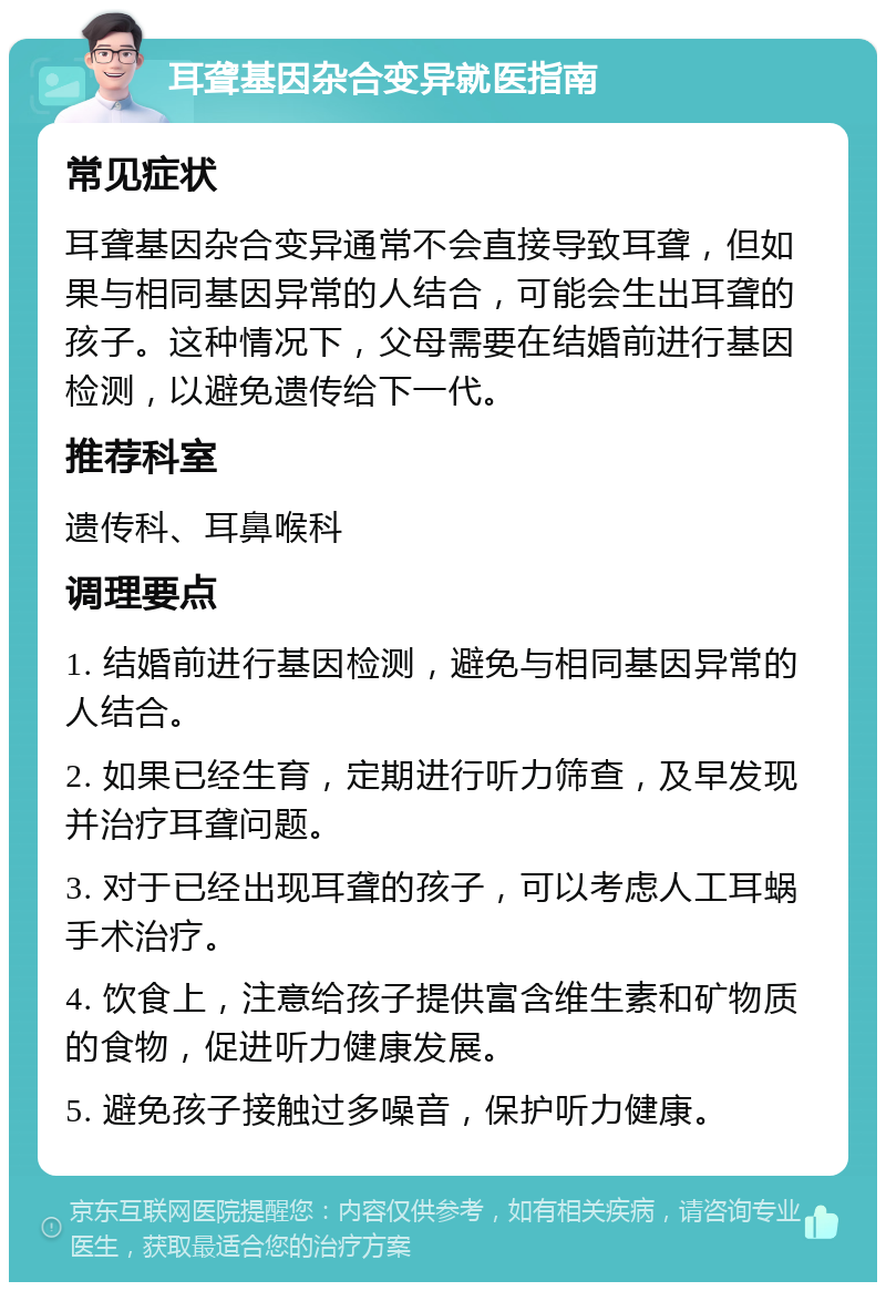 耳聋基因杂合变异就医指南 常见症状 耳聋基因杂合变异通常不会直接导致耳聋，但如果与相同基因异常的人结合，可能会生出耳聋的孩子。这种情况下，父母需要在结婚前进行基因检测，以避免遗传给下一代。 推荐科室 遗传科、耳鼻喉科 调理要点 1. 结婚前进行基因检测，避免与相同基因异常的人结合。 2. 如果已经生育，定期进行听力筛查，及早发现并治疗耳聋问题。 3. 对于已经出现耳聋的孩子，可以考虑人工耳蜗手术治疗。 4. 饮食上，注意给孩子提供富含维生素和矿物质的食物，促进听力健康发展。 5. 避免孩子接触过多噪音，保护听力健康。