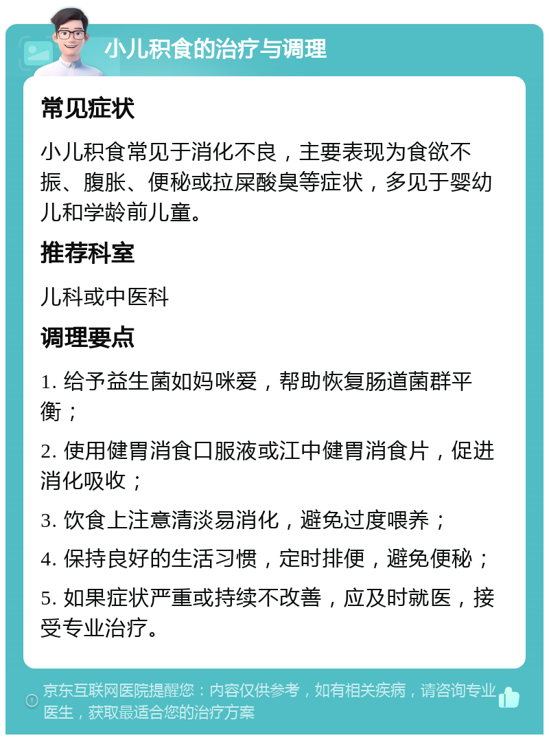 小儿积食的治疗与调理 常见症状 小儿积食常见于消化不良，主要表现为食欲不振、腹胀、便秘或拉屎酸臭等症状，多见于婴幼儿和学龄前儿童。 推荐科室 儿科或中医科 调理要点 1. 给予益生菌如妈咪爱，帮助恢复肠道菌群平衡； 2. 使用健胃消食口服液或江中健胃消食片，促进消化吸收； 3. 饮食上注意清淡易消化，避免过度喂养； 4. 保持良好的生活习惯，定时排便，避免便秘； 5. 如果症状严重或持续不改善，应及时就医，接受专业治疗。