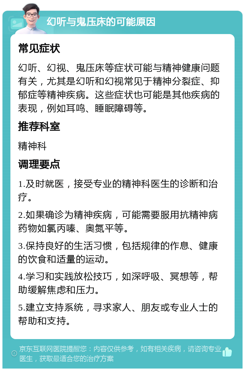 幻听与鬼压床的可能原因 常见症状 幻听、幻视、鬼压床等症状可能与精神健康问题有关，尤其是幻听和幻视常见于精神分裂症、抑郁症等精神疾病。这些症状也可能是其他疾病的表现，例如耳鸣、睡眠障碍等。 推荐科室 精神科 调理要点 1.及时就医，接受专业的精神科医生的诊断和治疗。 2.如果确诊为精神疾病，可能需要服用抗精神病药物如氯丙嗪、奥氮平等。 3.保持良好的生活习惯，包括规律的作息、健康的饮食和适量的运动。 4.学习和实践放松技巧，如深呼吸、冥想等，帮助缓解焦虑和压力。 5.建立支持系统，寻求家人、朋友或专业人士的帮助和支持。