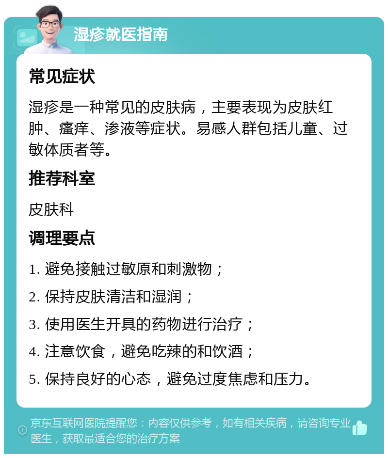 湿疹就医指南 常见症状 湿疹是一种常见的皮肤病，主要表现为皮肤红肿、瘙痒、渗液等症状。易感人群包括儿童、过敏体质者等。 推荐科室 皮肤科 调理要点 1. 避免接触过敏原和刺激物； 2. 保持皮肤清洁和湿润； 3. 使用医生开具的药物进行治疗； 4. 注意饮食，避免吃辣的和饮酒； 5. 保持良好的心态，避免过度焦虑和压力。