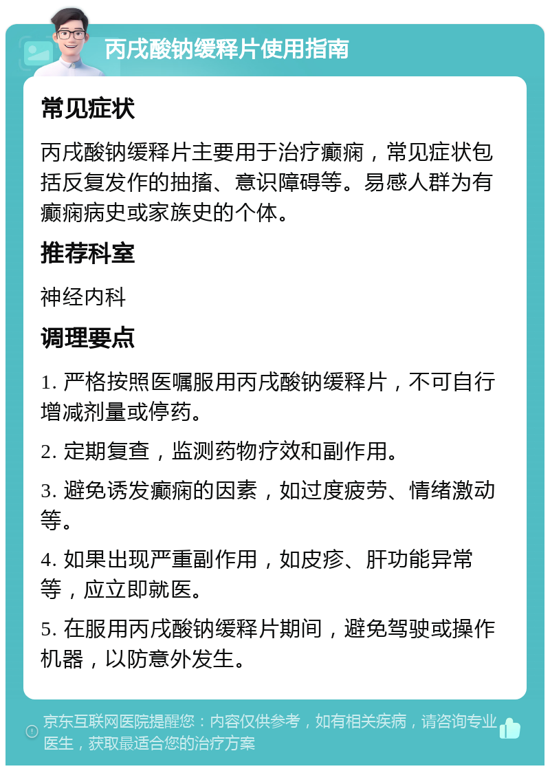 丙戌酸钠缓释片使用指南 常见症状 丙戌酸钠缓释片主要用于治疗癫痫，常见症状包括反复发作的抽搐、意识障碍等。易感人群为有癫痫病史或家族史的个体。 推荐科室 神经内科 调理要点 1. 严格按照医嘱服用丙戌酸钠缓释片，不可自行增减剂量或停药。 2. 定期复查，监测药物疗效和副作用。 3. 避免诱发癫痫的因素，如过度疲劳、情绪激动等。 4. 如果出现严重副作用，如皮疹、肝功能异常等，应立即就医。 5. 在服用丙戌酸钠缓释片期间，避免驾驶或操作机器，以防意外发生。