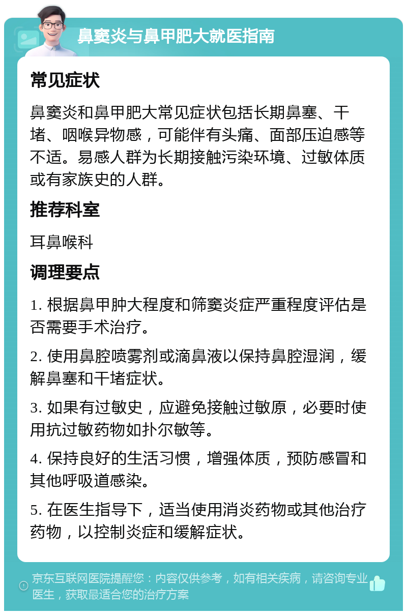 鼻窦炎与鼻甲肥大就医指南 常见症状 鼻窦炎和鼻甲肥大常见症状包括长期鼻塞、干堵、咽喉异物感，可能伴有头痛、面部压迫感等不适。易感人群为长期接触污染环境、过敏体质或有家族史的人群。 推荐科室 耳鼻喉科 调理要点 1. 根据鼻甲肿大程度和筛窦炎症严重程度评估是否需要手术治疗。 2. 使用鼻腔喷雾剂或滴鼻液以保持鼻腔湿润，缓解鼻塞和干堵症状。 3. 如果有过敏史，应避免接触过敏原，必要时使用抗过敏药物如扑尔敏等。 4. 保持良好的生活习惯，增强体质，预防感冒和其他呼吸道感染。 5. 在医生指导下，适当使用消炎药物或其他治疗药物，以控制炎症和缓解症状。