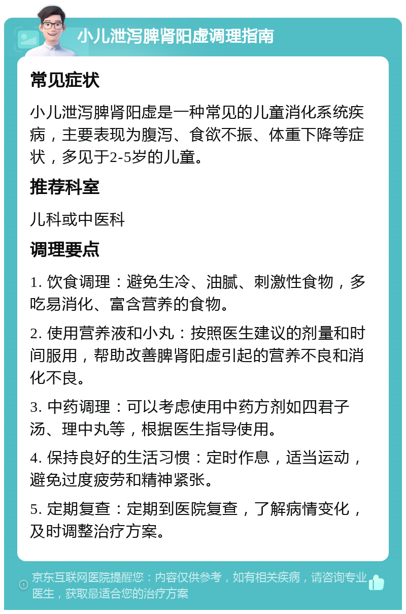 小儿泄泻脾肾阳虚调理指南 常见症状 小儿泄泻脾肾阳虚是一种常见的儿童消化系统疾病，主要表现为腹泻、食欲不振、体重下降等症状，多见于2-5岁的儿童。 推荐科室 儿科或中医科 调理要点 1. 饮食调理：避免生冷、油腻、刺激性食物，多吃易消化、富含营养的食物。 2. 使用营养液和小丸：按照医生建议的剂量和时间服用，帮助改善脾肾阳虚引起的营养不良和消化不良。 3. 中药调理：可以考虑使用中药方剂如四君子汤、理中丸等，根据医生指导使用。 4. 保持良好的生活习惯：定时作息，适当运动，避免过度疲劳和精神紧张。 5. 定期复查：定期到医院复查，了解病情变化，及时调整治疗方案。