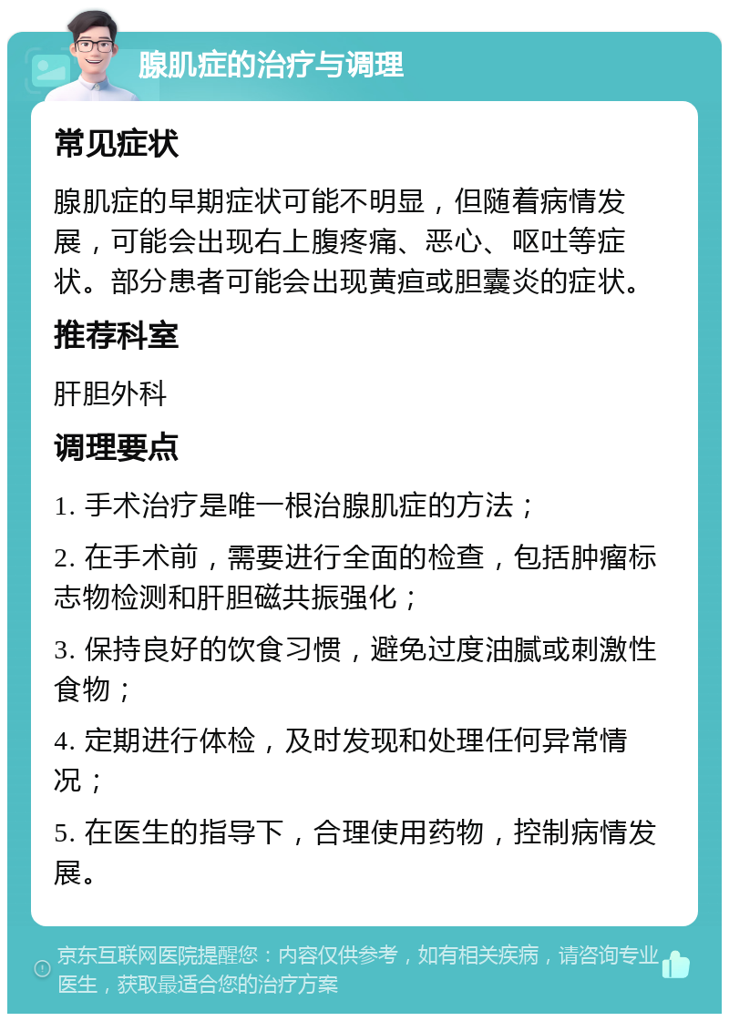 腺肌症的治疗与调理 常见症状 腺肌症的早期症状可能不明显，但随着病情发展，可能会出现右上腹疼痛、恶心、呕吐等症状。部分患者可能会出现黄疸或胆囊炎的症状。 推荐科室 肝胆外科 调理要点 1. 手术治疗是唯一根治腺肌症的方法； 2. 在手术前，需要进行全面的检查，包括肿瘤标志物检测和肝胆磁共振强化； 3. 保持良好的饮食习惯，避免过度油腻或刺激性食物； 4. 定期进行体检，及时发现和处理任何异常情况； 5. 在医生的指导下，合理使用药物，控制病情发展。