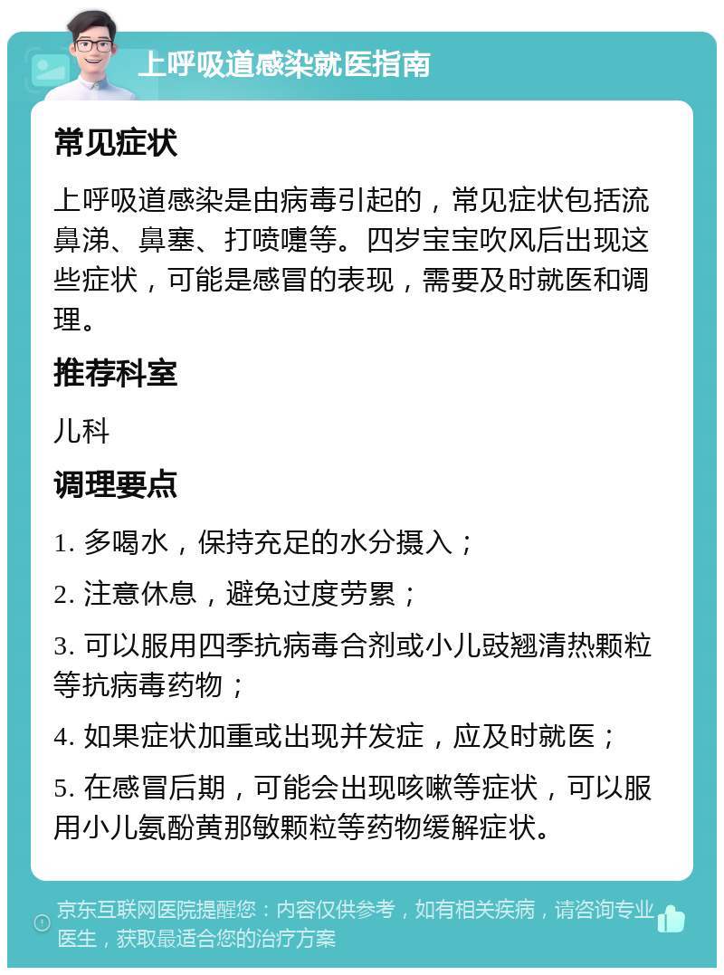 上呼吸道感染就医指南 常见症状 上呼吸道感染是由病毒引起的，常见症状包括流鼻涕、鼻塞、打喷嚏等。四岁宝宝吹风后出现这些症状，可能是感冒的表现，需要及时就医和调理。 推荐科室 儿科 调理要点 1. 多喝水，保持充足的水分摄入； 2. 注意休息，避免过度劳累； 3. 可以服用四季抗病毒合剂或小儿豉翘清热颗粒等抗病毒药物； 4. 如果症状加重或出现并发症，应及时就医； 5. 在感冒后期，可能会出现咳嗽等症状，可以服用小儿氨酚黄那敏颗粒等药物缓解症状。