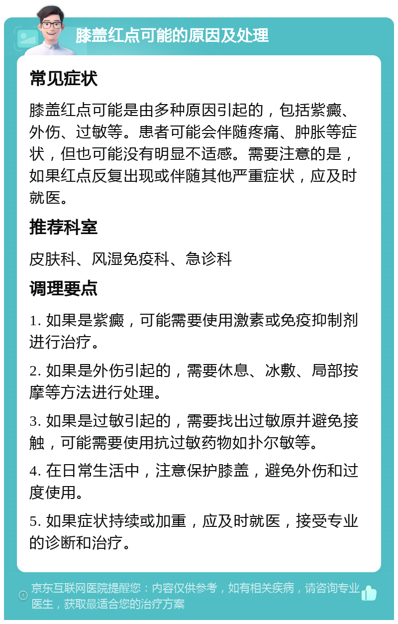 膝盖红点可能的原因及处理 常见症状 膝盖红点可能是由多种原因引起的，包括紫癜、外伤、过敏等。患者可能会伴随疼痛、肿胀等症状，但也可能没有明显不适感。需要注意的是，如果红点反复出现或伴随其他严重症状，应及时就医。 推荐科室 皮肤科、风湿免疫科、急诊科 调理要点 1. 如果是紫癜，可能需要使用激素或免疫抑制剂进行治疗。 2. 如果是外伤引起的，需要休息、冰敷、局部按摩等方法进行处理。 3. 如果是过敏引起的，需要找出过敏原并避免接触，可能需要使用抗过敏药物如扑尔敏等。 4. 在日常生活中，注意保护膝盖，避免外伤和过度使用。 5. 如果症状持续或加重，应及时就医，接受专业的诊断和治疗。