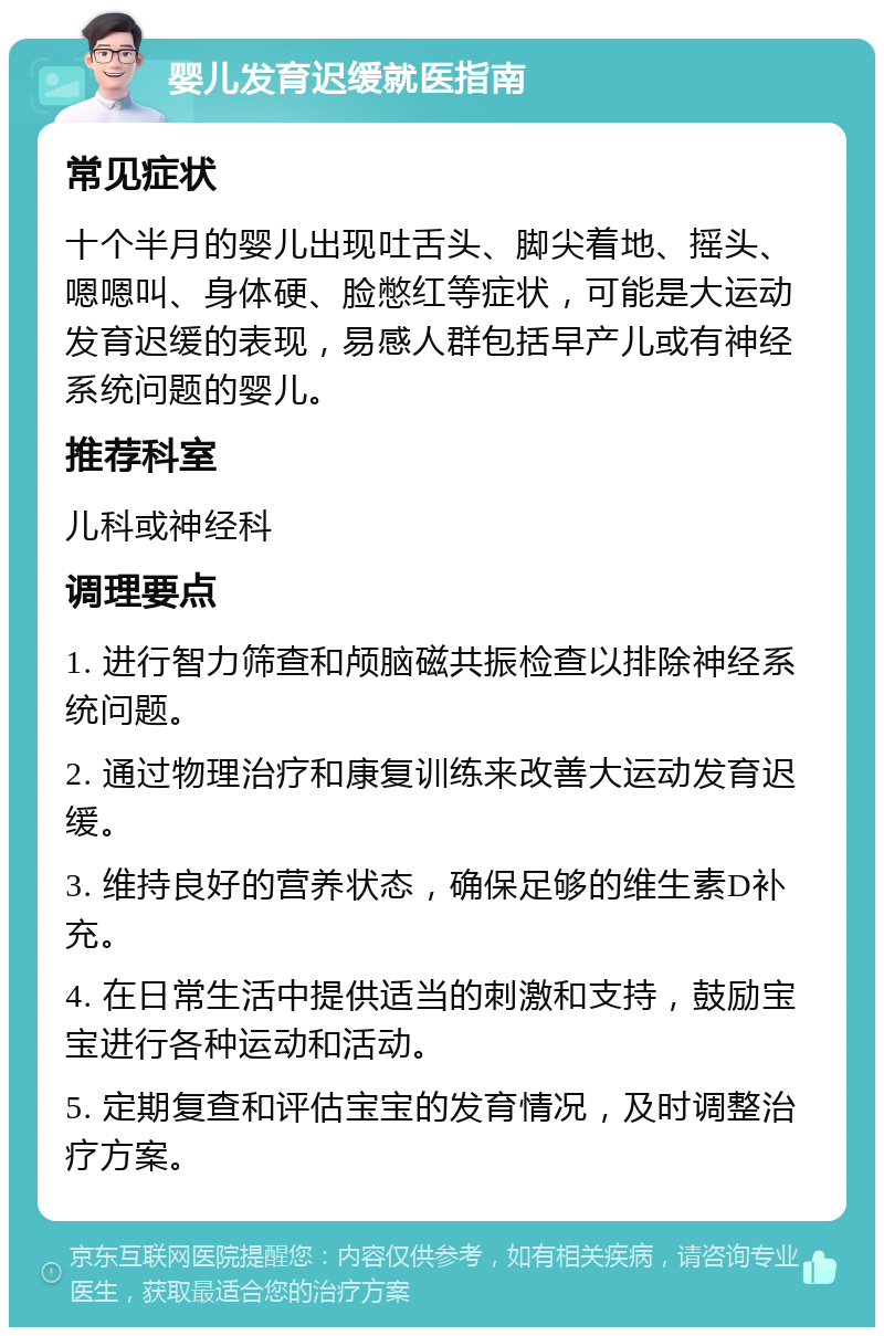 婴儿发育迟缓就医指南 常见症状 十个半月的婴儿出现吐舌头、脚尖着地、摇头、嗯嗯叫、身体硬、脸憋红等症状，可能是大运动发育迟缓的表现，易感人群包括早产儿或有神经系统问题的婴儿。 推荐科室 儿科或神经科 调理要点 1. 进行智力筛查和颅脑磁共振检查以排除神经系统问题。 2. 通过物理治疗和康复训练来改善大运动发育迟缓。 3. 维持良好的营养状态，确保足够的维生素D补充。 4. 在日常生活中提供适当的刺激和支持，鼓励宝宝进行各种运动和活动。 5. 定期复查和评估宝宝的发育情况，及时调整治疗方案。