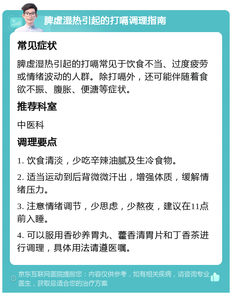 脾虚湿热引起的打嗝调理指南 常见症状 脾虚湿热引起的打嗝常见于饮食不当、过度疲劳或情绪波动的人群。除打嗝外，还可能伴随着食欲不振、腹胀、便溏等症状。 推荐科室 中医科 调理要点 1. 饮食清淡，少吃辛辣油腻及生冷食物。 2. 适当运动到后背微微汗出，增强体质，缓解情绪压力。 3. 注意情绪调节，少思虑，少熬夜，建议在11点前入睡。 4. 可以服用香砂养胃丸、藿香清胃片和丁香茶进行调理，具体用法请遵医嘱。