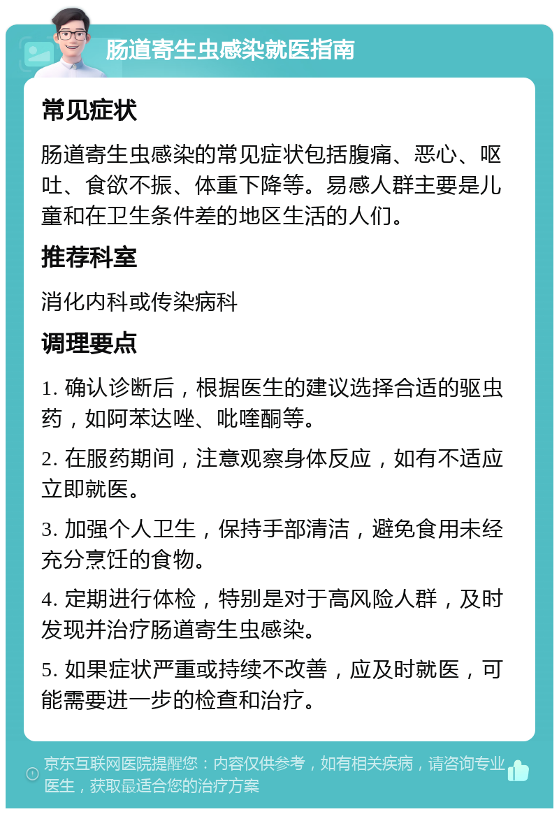 肠道寄生虫感染就医指南 常见症状 肠道寄生虫感染的常见症状包括腹痛、恶心、呕吐、食欲不振、体重下降等。易感人群主要是儿童和在卫生条件差的地区生活的人们。 推荐科室 消化内科或传染病科 调理要点 1. 确认诊断后，根据医生的建议选择合适的驱虫药，如阿苯达唑、吡喹酮等。 2. 在服药期间，注意观察身体反应，如有不适应立即就医。 3. 加强个人卫生，保持手部清洁，避免食用未经充分烹饪的食物。 4. 定期进行体检，特别是对于高风险人群，及时发现并治疗肠道寄生虫感染。 5. 如果症状严重或持续不改善，应及时就医，可能需要进一步的检查和治疗。