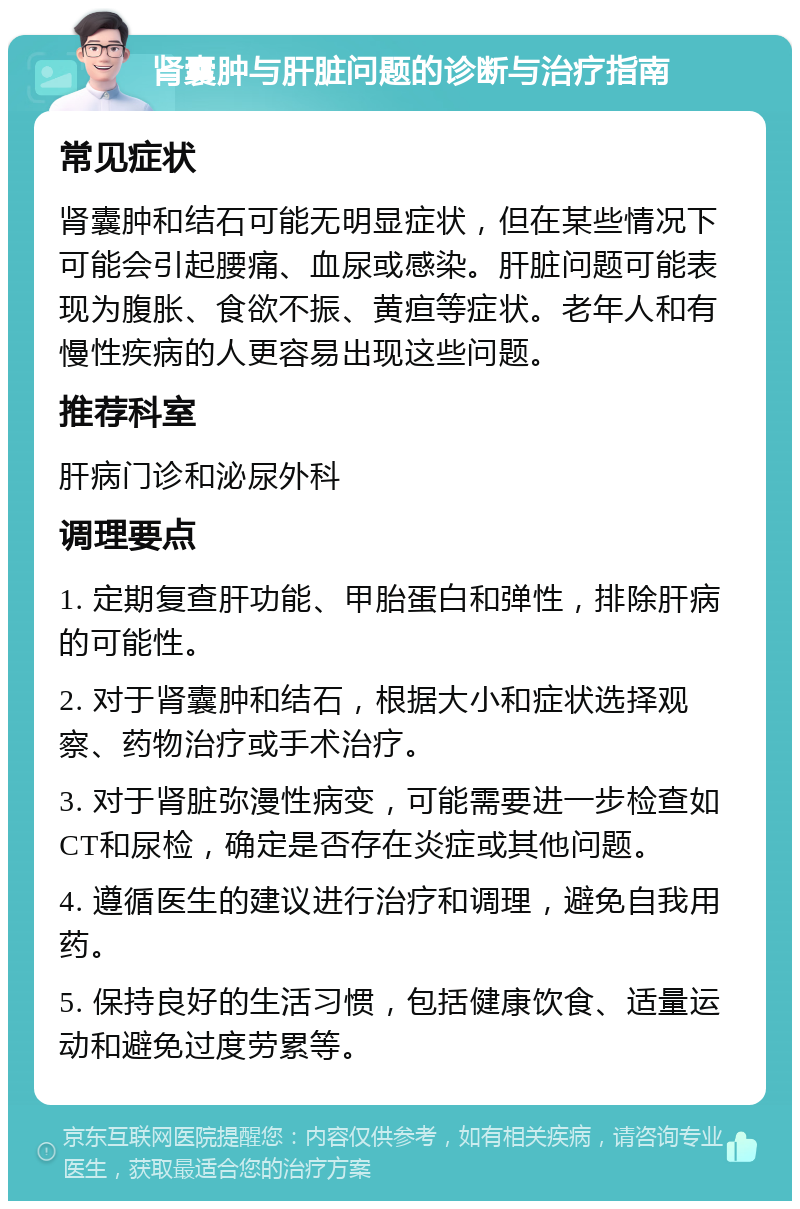 肾囊肿与肝脏问题的诊断与治疗指南 常见症状 肾囊肿和结石可能无明显症状，但在某些情况下可能会引起腰痛、血尿或感染。肝脏问题可能表现为腹胀、食欲不振、黄疸等症状。老年人和有慢性疾病的人更容易出现这些问题。 推荐科室 肝病门诊和泌尿外科 调理要点 1. 定期复查肝功能、甲胎蛋白和弹性，排除肝病的可能性。 2. 对于肾囊肿和结石，根据大小和症状选择观察、药物治疗或手术治疗。 3. 对于肾脏弥漫性病变，可能需要进一步检查如CT和尿检，确定是否存在炎症或其他问题。 4. 遵循医生的建议进行治疗和调理，避免自我用药。 5. 保持良好的生活习惯，包括健康饮食、适量运动和避免过度劳累等。