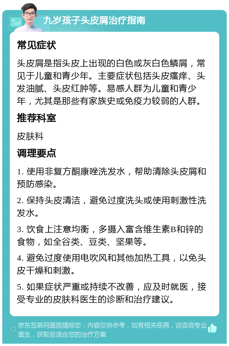 九岁孩子头皮屑治疗指南 常见症状 头皮屑是指头皮上出现的白色或灰白色鳞屑，常见于儿童和青少年。主要症状包括头皮瘙痒、头发油腻、头皮红肿等。易感人群为儿童和青少年，尤其是那些有家族史或免疫力较弱的人群。 推荐科室 皮肤科 调理要点 1. 使用非复方酮康唑洗发水，帮助清除头皮屑和预防感染。 2. 保持头皮清洁，避免过度洗头或使用刺激性洗发水。 3. 饮食上注意均衡，多摄入富含维生素B和锌的食物，如全谷类、豆类、坚果等。 4. 避免过度使用电吹风和其他加热工具，以免头皮干燥和刺激。 5. 如果症状严重或持续不改善，应及时就医，接受专业的皮肤科医生的诊断和治疗建议。