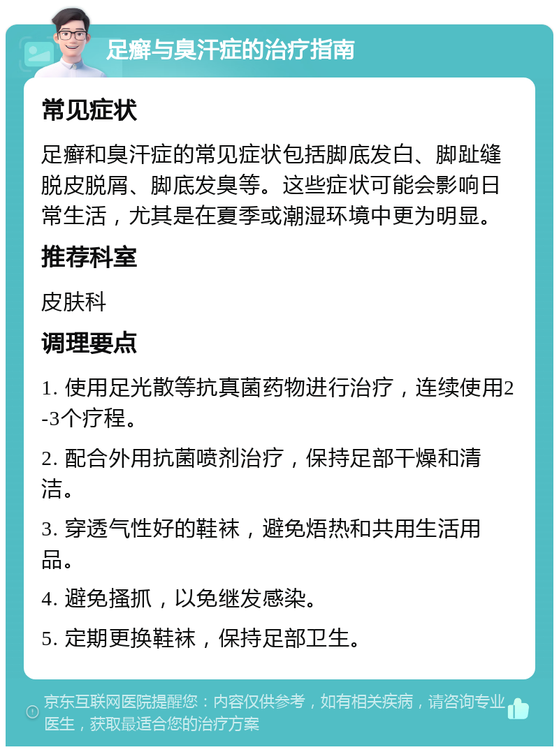 足癣与臭汗症的治疗指南 常见症状 足癣和臭汗症的常见症状包括脚底发白、脚趾缝脱皮脱屑、脚底发臭等。这些症状可能会影响日常生活，尤其是在夏季或潮湿环境中更为明显。 推荐科室 皮肤科 调理要点 1. 使用足光散等抗真菌药物进行治疗，连续使用2-3个疗程。 2. 配合外用抗菌喷剂治疗，保持足部干燥和清洁。 3. 穿透气性好的鞋袜，避免焐热和共用生活用品。 4. 避免搔抓，以免继发感染。 5. 定期更换鞋袜，保持足部卫生。