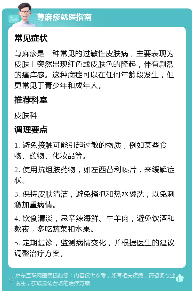 荨麻疹就医指南 常见症状 荨麻疹是一种常见的过敏性皮肤病，主要表现为皮肤上突然出现红色或皮肤色的隆起，伴有剧烈的瘙痒感。这种病症可以在任何年龄段发生，但更常见于青少年和成年人。 推荐科室 皮肤科 调理要点 1. 避免接触可能引起过敏的物质，例如某些食物、药物、化妆品等。 2. 使用抗组胺药物，如左西替利嗪片，来缓解症状。 3. 保持皮肤清洁，避免搔抓和热水烫洗，以免刺激加重病情。 4. 饮食清淡，忌辛辣海鲜、牛羊肉，避免饮酒和熬夜，多吃蔬菜和水果。 5. 定期复诊，监测病情变化，并根据医生的建议调整治疗方案。