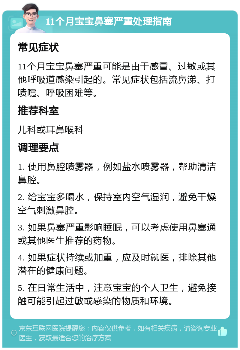 11个月宝宝鼻塞严重处理指南 常见症状 11个月宝宝鼻塞严重可能是由于感冒、过敏或其他呼吸道感染引起的。常见症状包括流鼻涕、打喷嚏、呼吸困难等。 推荐科室 儿科或耳鼻喉科 调理要点 1. 使用鼻腔喷雾器，例如盐水喷雾器，帮助清洁鼻腔。 2. 给宝宝多喝水，保持室内空气湿润，避免干燥空气刺激鼻腔。 3. 如果鼻塞严重影响睡眠，可以考虑使用鼻塞通或其他医生推荐的药物。 4. 如果症状持续或加重，应及时就医，排除其他潜在的健康问题。 5. 在日常生活中，注意宝宝的个人卫生，避免接触可能引起过敏或感染的物质和环境。