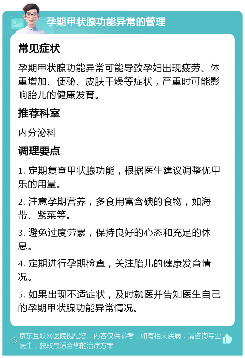 孕期甲状腺功能异常的管理 常见症状 孕期甲状腺功能异常可能导致孕妇出现疲劳、体重增加、便秘、皮肤干燥等症状，严重时可能影响胎儿的健康发育。 推荐科室 内分泌科 调理要点 1. 定期复查甲状腺功能，根据医生建议调整优甲乐的用量。 2. 注意孕期营养，多食用富含碘的食物，如海带、紫菜等。 3. 避免过度劳累，保持良好的心态和充足的休息。 4. 定期进行孕期检查，关注胎儿的健康发育情况。 5. 如果出现不适症状，及时就医并告知医生自己的孕期甲状腺功能异常情况。