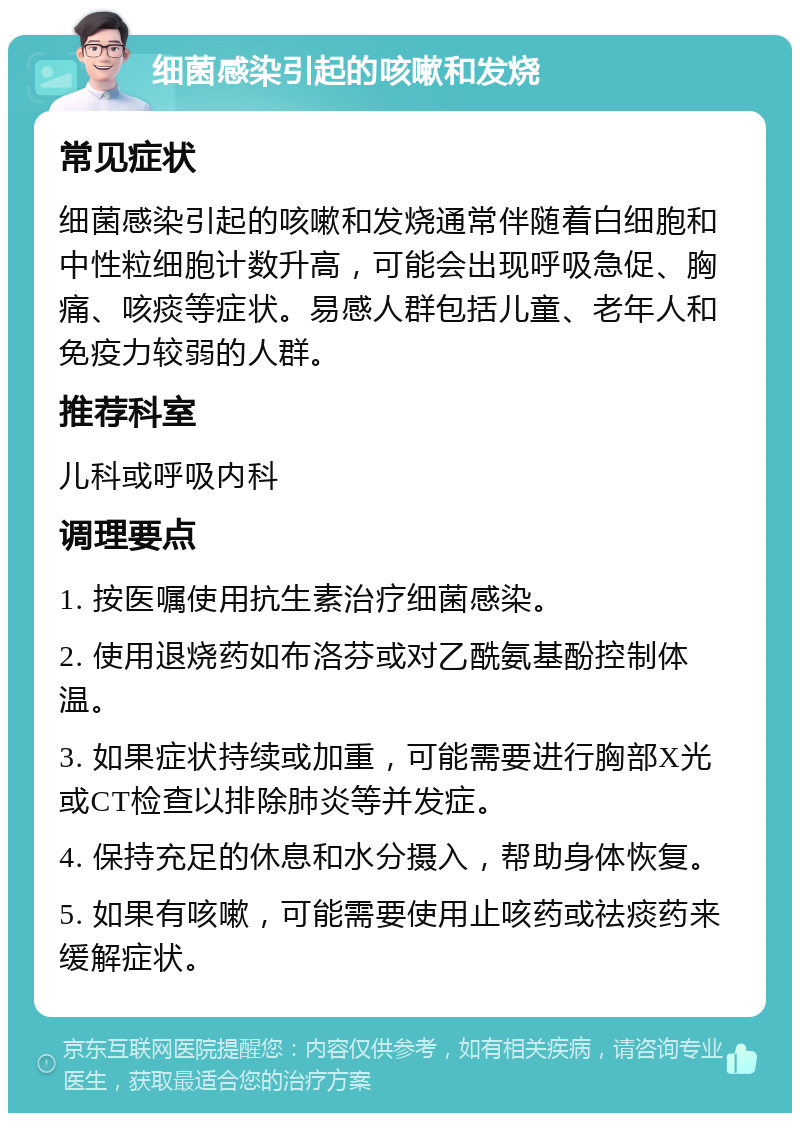 细菌感染引起的咳嗽和发烧 常见症状 细菌感染引起的咳嗽和发烧通常伴随着白细胞和中性粒细胞计数升高，可能会出现呼吸急促、胸痛、咳痰等症状。易感人群包括儿童、老年人和免疫力较弱的人群。 推荐科室 儿科或呼吸内科 调理要点 1. 按医嘱使用抗生素治疗细菌感染。 2. 使用退烧药如布洛芬或对乙酰氨基酚控制体温。 3. 如果症状持续或加重，可能需要进行胸部X光或CT检查以排除肺炎等并发症。 4. 保持充足的休息和水分摄入，帮助身体恢复。 5. 如果有咳嗽，可能需要使用止咳药或祛痰药来缓解症状。