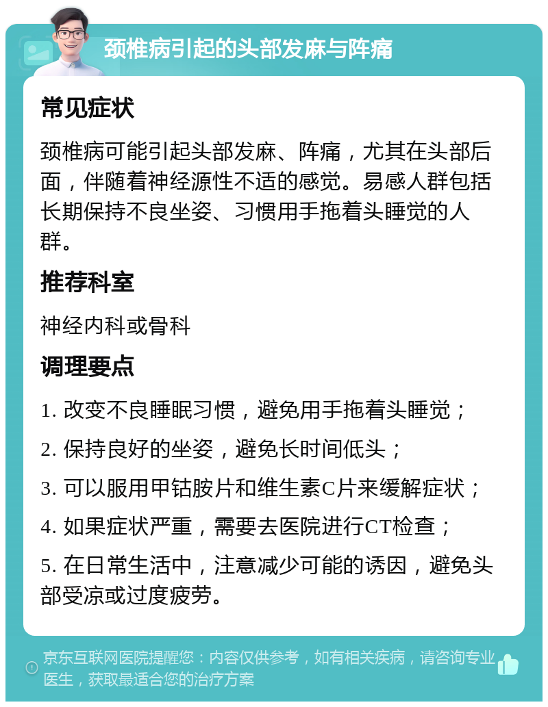 颈椎病引起的头部发麻与阵痛 常见症状 颈椎病可能引起头部发麻、阵痛，尤其在头部后面，伴随着神经源性不适的感觉。易感人群包括长期保持不良坐姿、习惯用手拖着头睡觉的人群。 推荐科室 神经内科或骨科 调理要点 1. 改变不良睡眠习惯，避免用手拖着头睡觉； 2. 保持良好的坐姿，避免长时间低头； 3. 可以服用甲钴胺片和维生素C片来缓解症状； 4. 如果症状严重，需要去医院进行CT检查； 5. 在日常生活中，注意减少可能的诱因，避免头部受凉或过度疲劳。