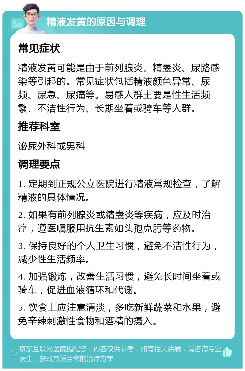 精液发黄的原因与调理 常见症状 精液发黄可能是由于前列腺炎、精囊炎、尿路感染等引起的。常见症状包括精液颜色异常、尿频、尿急、尿痛等。易感人群主要是性生活频繁、不洁性行为、长期坐着或骑车等人群。 推荐科室 泌尿外科或男科 调理要点 1. 定期到正规公立医院进行精液常规检查，了解精液的具体情况。 2. 如果有前列腺炎或精囊炎等疾病，应及时治疗，遵医嘱服用抗生素如头孢克肟等药物。 3. 保持良好的个人卫生习惯，避免不洁性行为，减少性生活频率。 4. 加强锻炼，改善生活习惯，避免长时间坐着或骑车，促进血液循环和代谢。 5. 饮食上应注意清淡，多吃新鲜蔬菜和水果，避免辛辣刺激性食物和酒精的摄入。