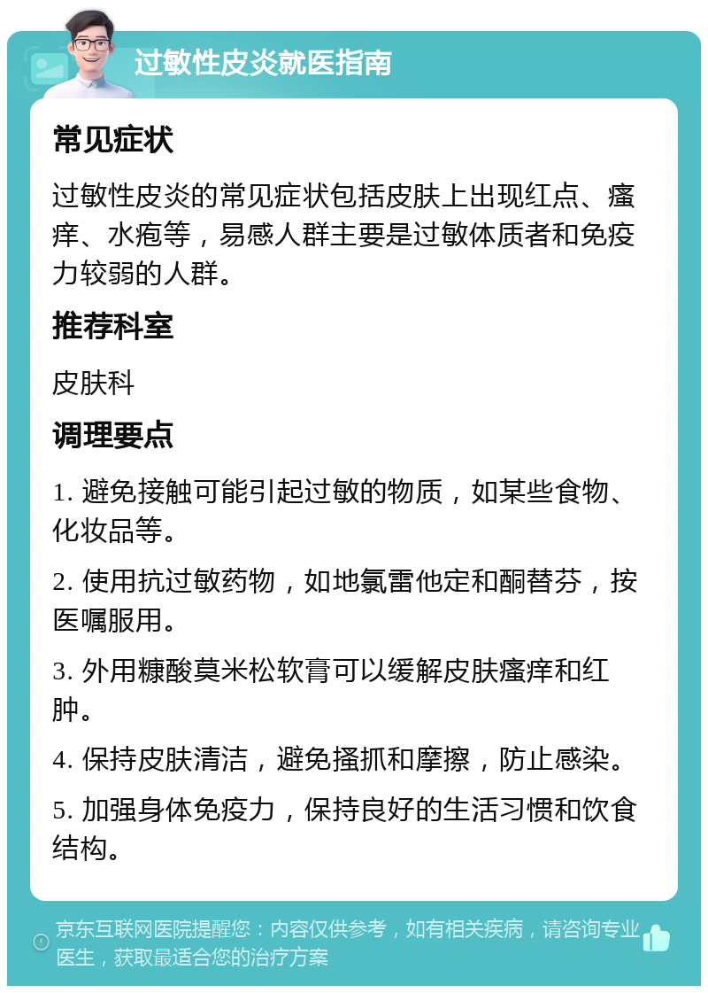 过敏性皮炎就医指南 常见症状 过敏性皮炎的常见症状包括皮肤上出现红点、瘙痒、水疱等，易感人群主要是过敏体质者和免疫力较弱的人群。 推荐科室 皮肤科 调理要点 1. 避免接触可能引起过敏的物质，如某些食物、化妆品等。 2. 使用抗过敏药物，如地氯雷他定和酮替芬，按医嘱服用。 3. 外用糠酸莫米松软膏可以缓解皮肤瘙痒和红肿。 4. 保持皮肤清洁，避免搔抓和摩擦，防止感染。 5. 加强身体免疫力，保持良好的生活习惯和饮食结构。