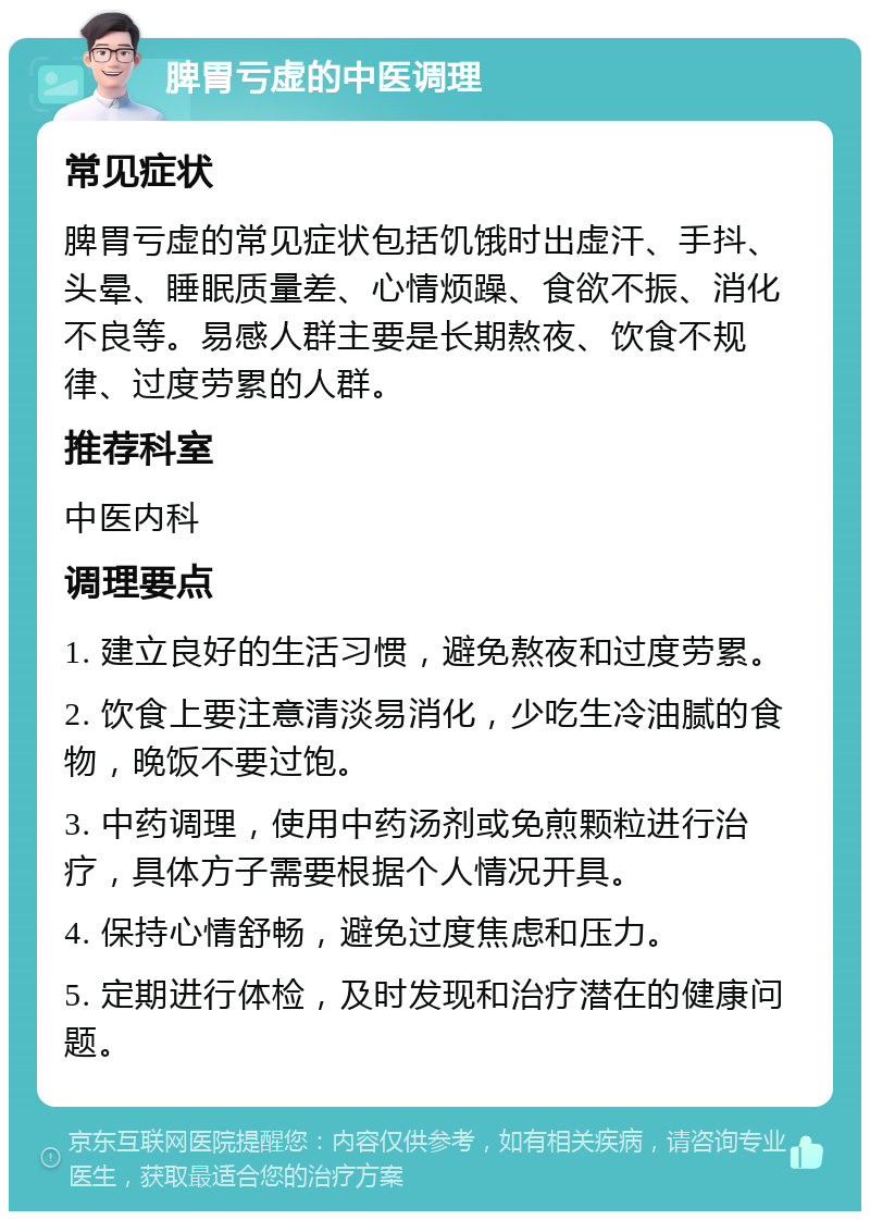 脾胃亏虚的中医调理 常见症状 脾胃亏虚的常见症状包括饥饿时出虚汗、手抖、头晕、睡眠质量差、心情烦躁、食欲不振、消化不良等。易感人群主要是长期熬夜、饮食不规律、过度劳累的人群。 推荐科室 中医内科 调理要点 1. 建立良好的生活习惯，避免熬夜和过度劳累。 2. 饮食上要注意清淡易消化，少吃生冷油腻的食物，晚饭不要过饱。 3. 中药调理，使用中药汤剂或免煎颗粒进行治疗，具体方子需要根据个人情况开具。 4. 保持心情舒畅，避免过度焦虑和压力。 5. 定期进行体检，及时发现和治疗潜在的健康问题。