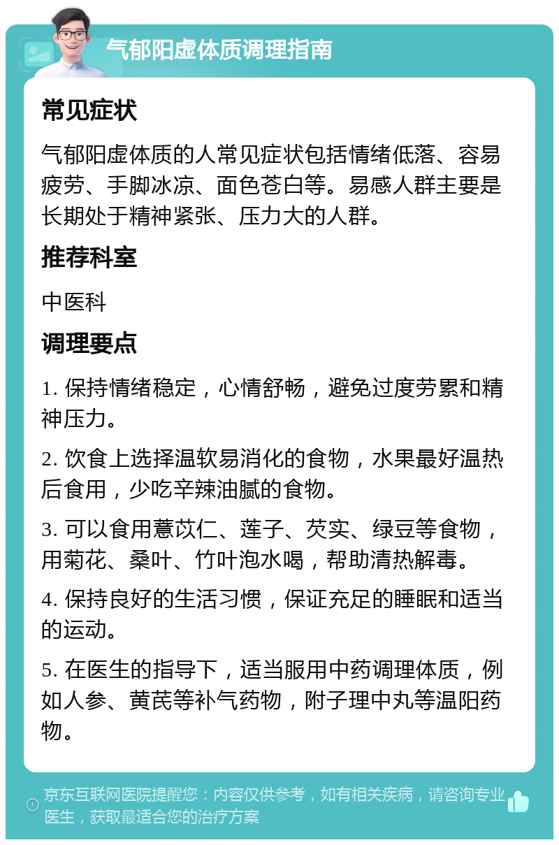 气郁阳虚体质调理指南 常见症状 气郁阳虚体质的人常见症状包括情绪低落、容易疲劳、手脚冰凉、面色苍白等。易感人群主要是长期处于精神紧张、压力大的人群。 推荐科室 中医科 调理要点 1. 保持情绪稳定，心情舒畅，避免过度劳累和精神压力。 2. 饮食上选择温软易消化的食物，水果最好温热后食用，少吃辛辣油腻的食物。 3. 可以食用薏苡仁、莲子、芡实、绿豆等食物，用菊花、桑叶、竹叶泡水喝，帮助清热解毒。 4. 保持良好的生活习惯，保证充足的睡眠和适当的运动。 5. 在医生的指导下，适当服用中药调理体质，例如人参、黄芪等补气药物，附子理中丸等温阳药物。