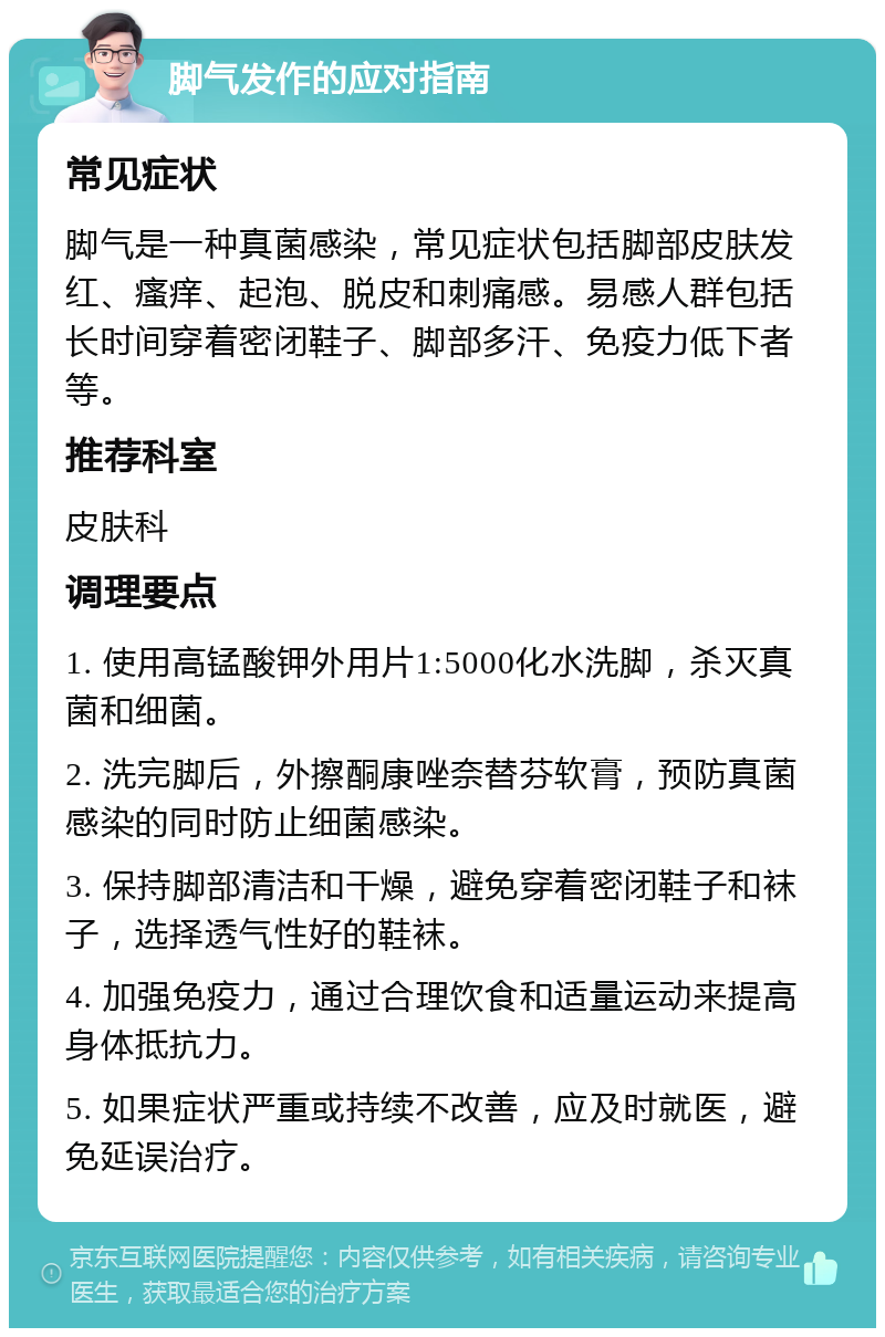 脚气发作的应对指南 常见症状 脚气是一种真菌感染，常见症状包括脚部皮肤发红、瘙痒、起泡、脱皮和刺痛感。易感人群包括长时间穿着密闭鞋子、脚部多汗、免疫力低下者等。 推荐科室 皮肤科 调理要点 1. 使用高锰酸钾外用片1:5000化水洗脚，杀灭真菌和细菌。 2. 洗完脚后，外擦酮康唑奈替芬软膏，预防真菌感染的同时防止细菌感染。 3. 保持脚部清洁和干燥，避免穿着密闭鞋子和袜子，选择透气性好的鞋袜。 4. 加强免疫力，通过合理饮食和适量运动来提高身体抵抗力。 5. 如果症状严重或持续不改善，应及时就医，避免延误治疗。