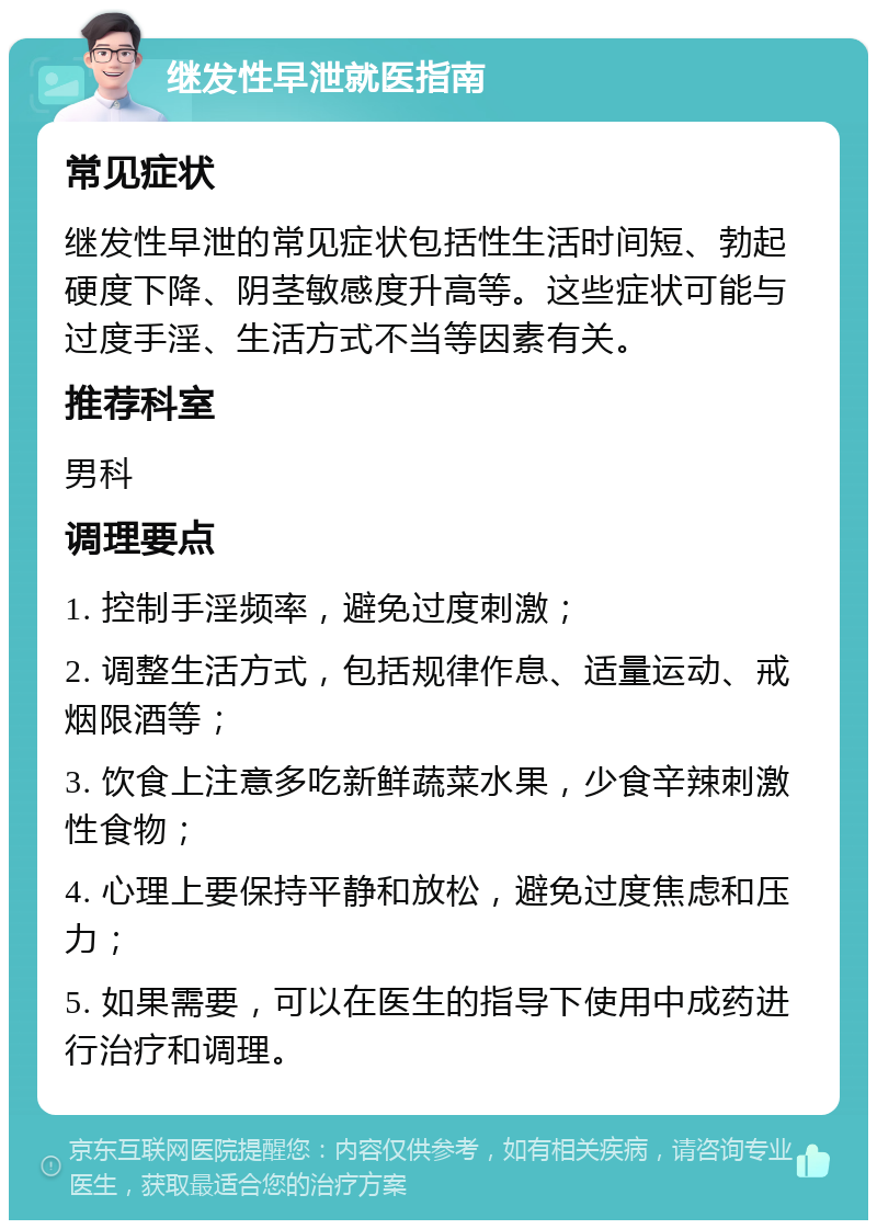 继发性早泄就医指南 常见症状 继发性早泄的常见症状包括性生活时间短、勃起硬度下降、阴茎敏感度升高等。这些症状可能与过度手淫、生活方式不当等因素有关。 推荐科室 男科 调理要点 1. 控制手淫频率，避免过度刺激； 2. 调整生活方式，包括规律作息、适量运动、戒烟限酒等； 3. 饮食上注意多吃新鲜蔬菜水果，少食辛辣刺激性食物； 4. 心理上要保持平静和放松，避免过度焦虑和压力； 5. 如果需要，可以在医生的指导下使用中成药进行治疗和调理。