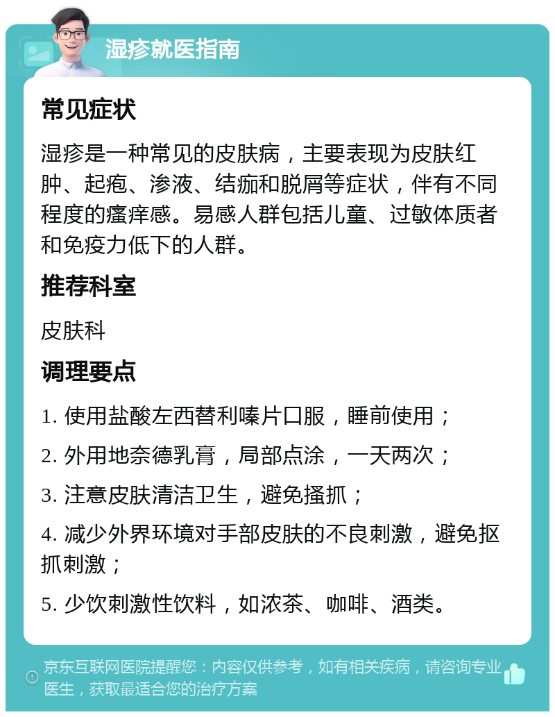 湿疹就医指南 常见症状 湿疹是一种常见的皮肤病，主要表现为皮肤红肿、起疱、渗液、结痂和脱屑等症状，伴有不同程度的瘙痒感。易感人群包括儿童、过敏体质者和免疫力低下的人群。 推荐科室 皮肤科 调理要点 1. 使用盐酸左西替利嗪片口服，睡前使用； 2. 外用地奈德乳膏，局部点涂，一天两次； 3. 注意皮肤清洁卫生，避免搔抓； 4. 减少外界环境对手部皮肤的不良刺激，避免抠抓刺激； 5. 少饮刺激性饮料，如浓茶、咖啡、酒类。