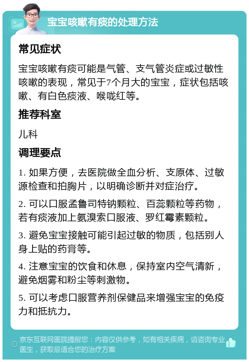 宝宝咳嗽有痰的处理方法 常见症状 宝宝咳嗽有痰可能是气管、支气管炎症或过敏性咳嗽的表现，常见于7个月大的宝宝，症状包括咳嗽、有白色痰液、喉咙红等。 推荐科室 儿科 调理要点 1. 如果方便，去医院做全血分析、支原体、过敏源检查和拍胸片，以明确诊断并对症治疗。 2. 可以口服孟鲁司特钠颗粒、百蕊颗粒等药物，若有痰液加上氨溴索口服液、罗红霉素颗粒。 3. 避免宝宝接触可能引起过敏的物质，包括别人身上贴的药膏等。 4. 注意宝宝的饮食和休息，保持室内空气清新，避免烟雾和粉尘等刺激物。 5. 可以考虑口服营养剂保健品来增强宝宝的免疫力和抵抗力。