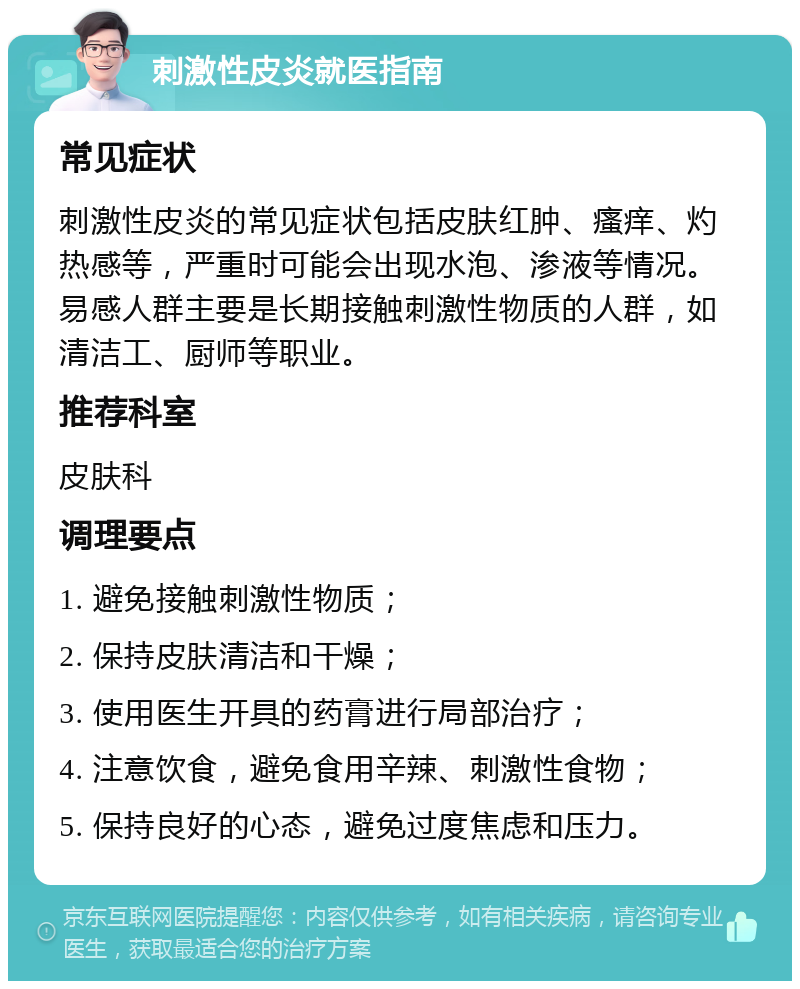 刺激性皮炎就医指南 常见症状 刺激性皮炎的常见症状包括皮肤红肿、瘙痒、灼热感等，严重时可能会出现水泡、渗液等情况。易感人群主要是长期接触刺激性物质的人群，如清洁工、厨师等职业。 推荐科室 皮肤科 调理要点 1. 避免接触刺激性物质； 2. 保持皮肤清洁和干燥； 3. 使用医生开具的药膏进行局部治疗； 4. 注意饮食，避免食用辛辣、刺激性食物； 5. 保持良好的心态，避免过度焦虑和压力。