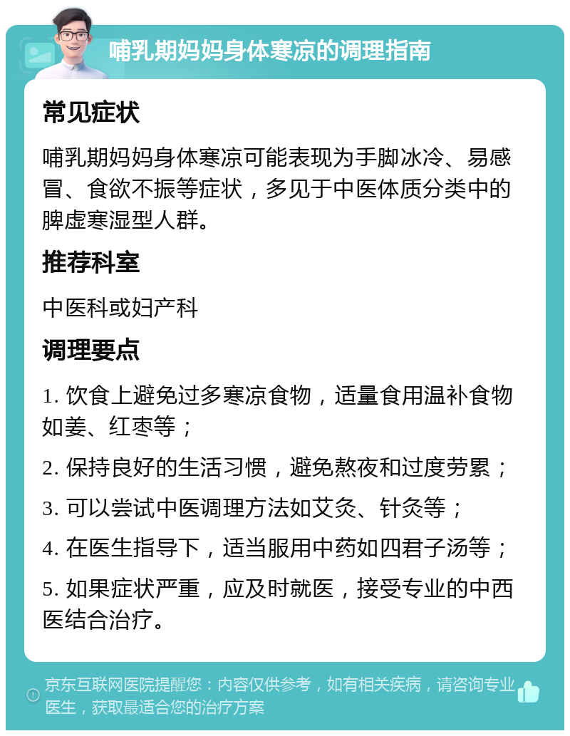 哺乳期妈妈身体寒凉的调理指南 常见症状 哺乳期妈妈身体寒凉可能表现为手脚冰冷、易感冒、食欲不振等症状，多见于中医体质分类中的脾虚寒湿型人群。 推荐科室 中医科或妇产科 调理要点 1. 饮食上避免过多寒凉食物，适量食用温补食物如姜、红枣等； 2. 保持良好的生活习惯，避免熬夜和过度劳累； 3. 可以尝试中医调理方法如艾灸、针灸等； 4. 在医生指导下，适当服用中药如四君子汤等； 5. 如果症状严重，应及时就医，接受专业的中西医结合治疗。