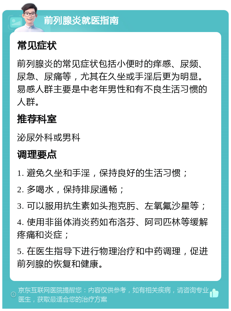 前列腺炎就医指南 常见症状 前列腺炎的常见症状包括小便时的痒感、尿频、尿急、尿痛等，尤其在久坐或手淫后更为明显。易感人群主要是中老年男性和有不良生活习惯的人群。 推荐科室 泌尿外科或男科 调理要点 1. 避免久坐和手淫，保持良好的生活习惯； 2. 多喝水，保持排尿通畅； 3. 可以服用抗生素如头孢克肟、左氧氟沙星等； 4. 使用非甾体消炎药如布洛芬、阿司匹林等缓解疼痛和炎症； 5. 在医生指导下进行物理治疗和中药调理，促进前列腺的恢复和健康。