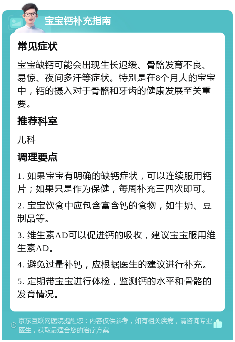 宝宝钙补充指南 常见症状 宝宝缺钙可能会出现生长迟缓、骨骼发育不良、易惊、夜间多汗等症状。特别是在8个月大的宝宝中，钙的摄入对于骨骼和牙齿的健康发展至关重要。 推荐科室 儿科 调理要点 1. 如果宝宝有明确的缺钙症状，可以连续服用钙片；如果只是作为保健，每周补充三四次即可。 2. 宝宝饮食中应包含富含钙的食物，如牛奶、豆制品等。 3. 维生素AD可以促进钙的吸收，建议宝宝服用维生素AD。 4. 避免过量补钙，应根据医生的建议进行补充。 5. 定期带宝宝进行体检，监测钙的水平和骨骼的发育情况。