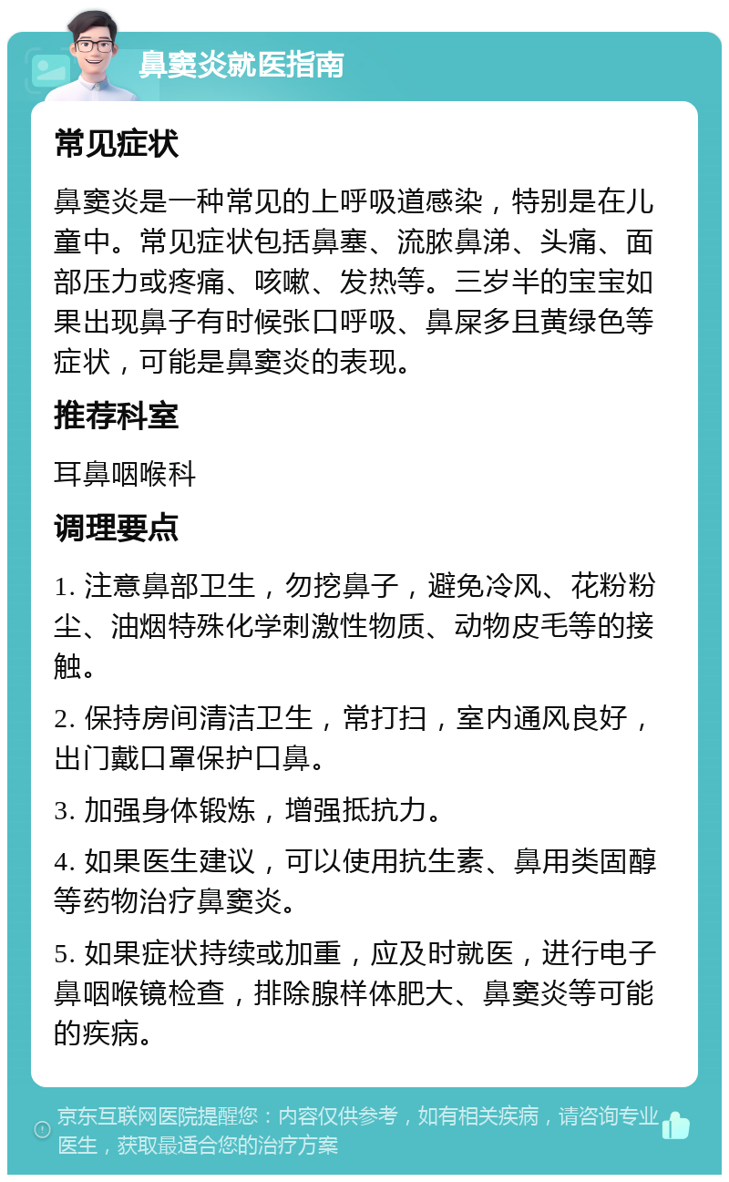 鼻窦炎就医指南 常见症状 鼻窦炎是一种常见的上呼吸道感染，特别是在儿童中。常见症状包括鼻塞、流脓鼻涕、头痛、面部压力或疼痛、咳嗽、发热等。三岁半的宝宝如果出现鼻子有时候张口呼吸、鼻屎多且黄绿色等症状，可能是鼻窦炎的表现。 推荐科室 耳鼻咽喉科 调理要点 1. 注意鼻部卫生，勿挖鼻子，避免冷风、花粉粉尘、油烟特殊化学刺激性物质、动物皮毛等的接触。 2. 保持房间清洁卫生，常打扫，室内通风良好，出门戴口罩保护口鼻。 3. 加强身体锻炼，增强抵抗力。 4. 如果医生建议，可以使用抗生素、鼻用类固醇等药物治疗鼻窦炎。 5. 如果症状持续或加重，应及时就医，进行电子鼻咽喉镜检查，排除腺样体肥大、鼻窦炎等可能的疾病。