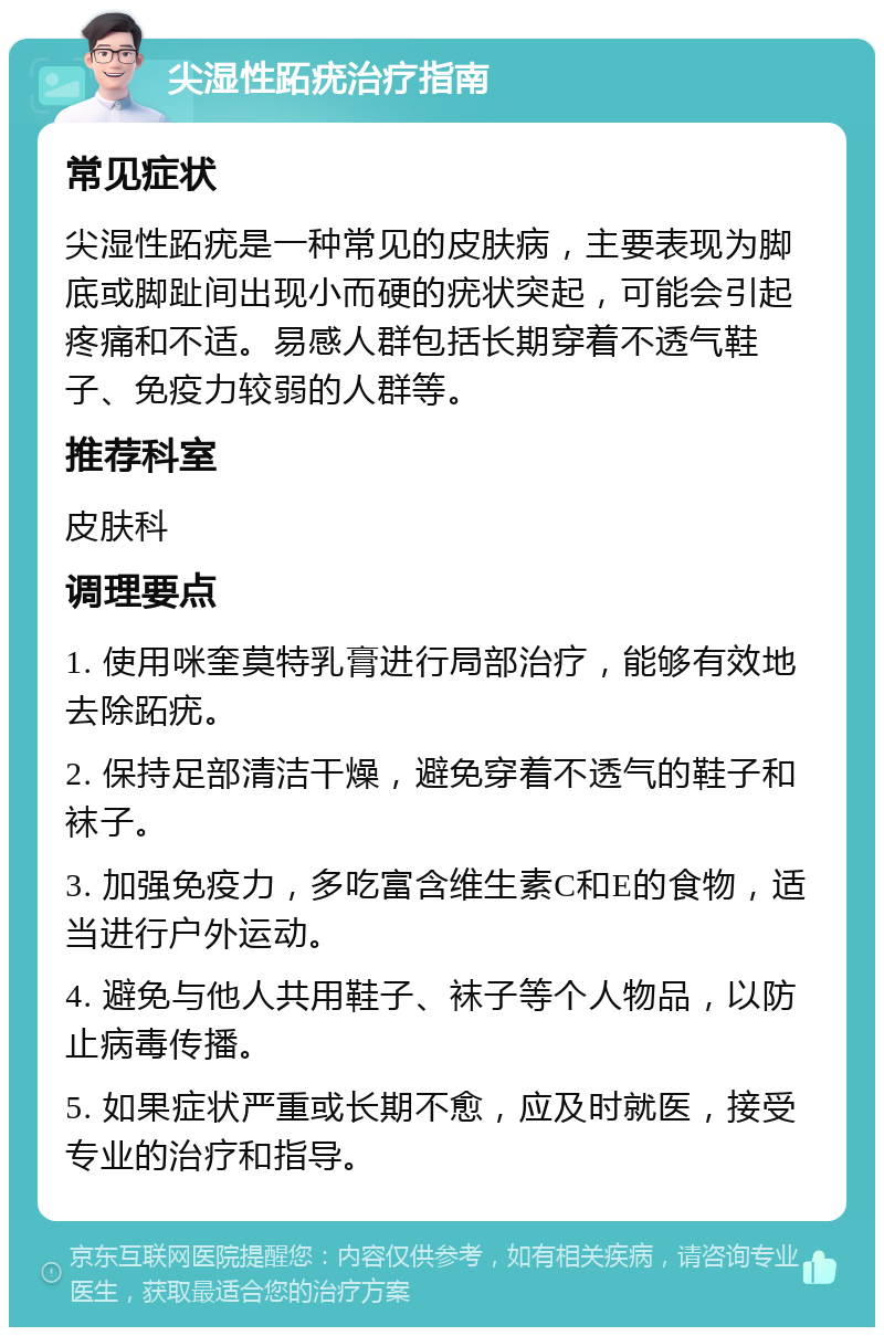 尖湿性跖疣治疗指南 常见症状 尖湿性跖疣是一种常见的皮肤病，主要表现为脚底或脚趾间出现小而硬的疣状突起，可能会引起疼痛和不适。易感人群包括长期穿着不透气鞋子、免疫力较弱的人群等。 推荐科室 皮肤科 调理要点 1. 使用咪奎莫特乳膏进行局部治疗，能够有效地去除跖疣。 2. 保持足部清洁干燥，避免穿着不透气的鞋子和袜子。 3. 加强免疫力，多吃富含维生素C和E的食物，适当进行户外运动。 4. 避免与他人共用鞋子、袜子等个人物品，以防止病毒传播。 5. 如果症状严重或长期不愈，应及时就医，接受专业的治疗和指导。